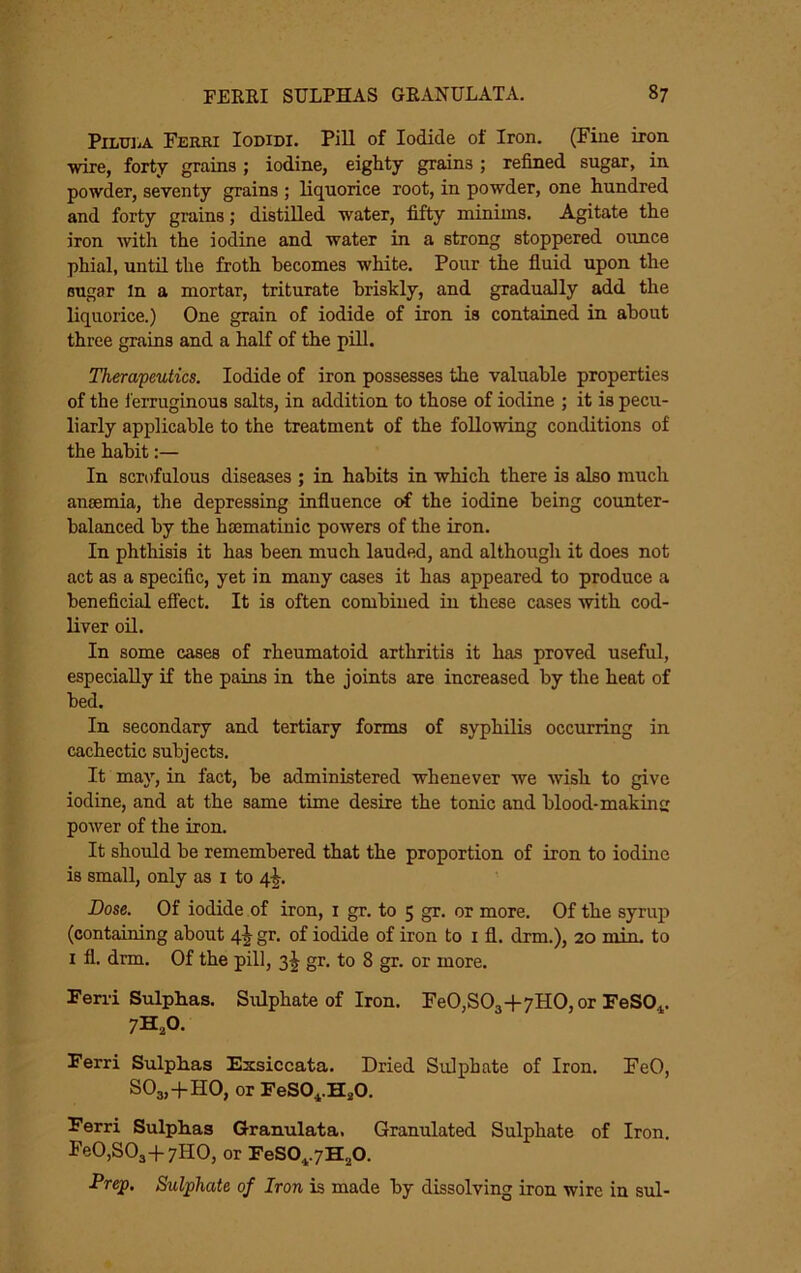 PiLULA Ferri Iodidi. Pill of Iodide of Iron. (Fine iron wire, forty grains; iodine, eighty grains ; refined sugar, in powder, seventy grains ; liquorice root, in powder, one hundred and forty grains; distilled water, fifty minims. Agitate the iron with the iodine and water in a strong stoppered ounce phial, until the froth becomes white. Pour the fluid upon the sugar In a mortar, triturate briskly, and gradually add the liquorice.) One grain of iodide of iron is contained in about three grains and a half of the pHl. Therapeutics. Iodide of iron possesses the valuable properties of the I’erruginous salts, in addition to those of iodine ; it is pecu- liarly applicable to the treatment of the following conditions of the habit:— In scrofulous diseases ; in habits in which there is also much anijemia, the depressing influence of the iodine being counter- balanced by the hsematinic powers of the iron. In phthisis it has been much lauded, and although it does not act as a specific, yet in many cases it has appeared to produce a beneficial effect. It is often combined in these cases with cod- liver oU. In some cases of rheumatoid arthritis it has proved useful, especially if the pains in the joints are increased by the heat of bed. In secondary and tertiary forms of syphilis occurring in cachectic subjects. It may, in fact, be administered whenever we wish to give iodine, and at the same time desire the tonic and blood-making power of the iron. It should he remembered that the proportion of iron to iodine is small, only as i to 4^. Dose. Of iodide of iron, i gr. to 5 gr. or more. Of the syrup (containing about 4J gr. of iodide of iron to i fl. drm.), 20 min, to I fl. drm. Of the pill, 3^ gr. to 8 gr. or more. Feni Sulpbas. Sulphate of Iron. FeO,S03-l-7HO,or FeSO^. 7H,0. Ferri Sulphas Exsiccata. Dried Sulphate of Iron. FeO, S03,-}-H0, or FeSO^.HjO. Ferri Sulphas Granulata, Granulated Sulphate of Iron. FeO.SOj-f 7HO, or FeS0^7H,0. -Pr^. Sulphate of Iron is made by dissolving iron wire in sul-