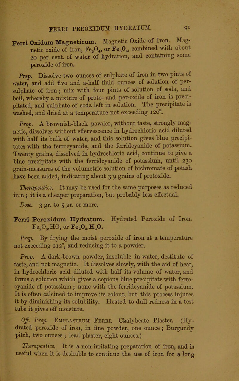 Ferii Oxidum Magneticum. Magnetic Oxide of Iron. Mag- netic oxide of iron, FegO^, or FegO*, combined with about 20 per cent, of water of hydration, and containing some peroxide of iron. Prep. Dissolve two ounces of sulphate of iron in two joints of water, and add five and a-half fluid ounces of solution of per- sulphate of iron; mix with four pints of solution of soda, and boil, whei’eby a mixture of proto- and per-oxide of iron is preci- pitated, and sulphate of soda left in solution. The precipitate is washed, and dried at a temperature not exceeding 120°. Prop. A brownish-black powder, without taste, strongly mag- netic, dissolves Avithout effervescence in hydrochloric acid diluted Avith half its bulk of water, and this solution gives blue precipi- tates with the feiTocyanide, and the ferridcyanide of potassium. TAventy grains, dissolved in hydrochloric acid, continue to give a blue precipitate Avith the ferridcyanide of potassium, until 230 grain-measures of the volumetric solution of bichromate of potash have been added, indicating about 3‘9 grains of protoxide. Therapeutics. It may be used for the same purposes as reduced iron; it is a cheaper preparation, but probably less effectual. Dose. 3 gr. to 5 gr. or more. Ferri Peroxidum Hydratum. Hydrated Peroxide of Iron. Fe^OajHO, or Prep. By drying the moist peroxide of iron at a temperature not exceeding 212°, and reducing it to a powder. Prop. A dark-broAvn powder, insoluble in Avater, destitute of taste, and not magnetic. It dissolves sloAvly, Avith the aid of heat, in hydrochloric acid diluted with half its volume of water, and forms a solution which gives a copious blue precipitate Avith ferro- cyanide of potassimn ; none Avith the ferridcyanide of potassium. It is often calcined to improve its colour, but this process injures it by diminishing its solubility. Heated to dull redness in a test tube it gives off moisture. Off. Prep. Emplastrusi Ferri. Chalybeate Plaster. (Hy- drated peroxide of iron, in fine powder, one ounce; Burgundy pitch, two ounces ; lead plaster, eight ounces.) Therapeutics. It is a non-irritating preparation of iron, and is useful when it is desirable to continue the use of iron for a long