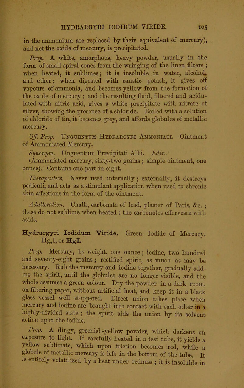 in the ammonium are replaced by their equivalent of mercury), and not the oxide of mercury, is precipitated. Prop. A -white, amorphous, heavy powder, usually in the form of small spiral cones from the -wringing of the linen filters ; when heated, it sublimes; it is insoluble in water, alcohol, and ether; when digested -with caustic potash, it gives off vapours of ammonia, and becomes yellow from the formation of the oxide of mercury ; and the resulting fluid, filtered and acidu- lated with nitric acid, gives a white precipitate with nitrate of silver, sho-wing the presence of a chloride. Boiled with a solution of chloride of tin, it becomes grey, and affords globules of metallic mercury. Off. Prep. Unguentum Hydrargtri Ammoniati. Ointment of Ammoniated Mercury. Synonym. Unguentum Prascipitati Albi. Edin. (Ammoniated mercury, sixty-two grains; simple ointment, one ounce). Contains one part in eight. Therapeutics. Never used internally ; externally, it destroys pediculi, and acts as a stimulant application when used to chronic skin affections in the form of the ointment. Adulteration. Chalk, carbonate of lead, plaster of Paris, &c. ; these do not sublime when heated : the carbonates effervesce with acids. Hydrargyri lodidum Viride. Green Iodide of Mercury. HgjI, or Hgl. Prep. Mercury, by weight, one ounce; iodine, two hundred and seventy-eight grains; rectified spirit, as much as may be necessary. Rub the mercury and iodine together, gradually add- ing the spirit, until the globules are no longer visible, and the whole assumes a green colour. Dry the powder in a dark room, on filtering paper, without artificial heat, and keep it in a black glass vessel well stoppered. Direct -union takes place when mercury and iodine are brought into contact with each other in a highly-dmded state ; the spirit aids the union by its solvent action upon the iodine. Prop. A dingy, greenish-yellow powder, which darkens on exposure to light. If carefully heated in a test tube, it yields a yeUow sublimate, which upon friction becomes red, while a globule of metallic mercury is left in the bottom of the tube. It is entirely volatilized by a heat under redness ; it is insoluble in