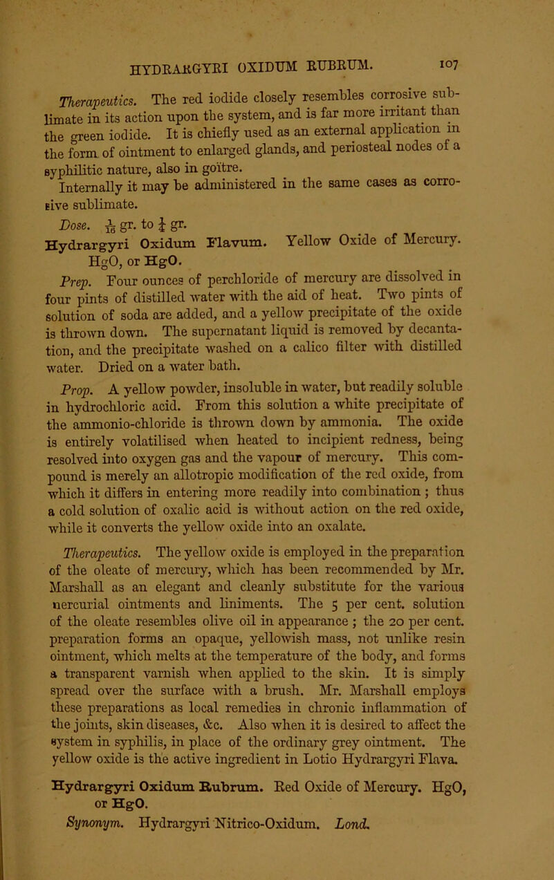 Therapeutics. The red iodide closely resembles corrosive sub- limate in its action upon the system, and is far more irritant than the green iodide. It is chiefly used as an external application in the form of ointment to enlarged glands, and periosteal nodes of a syphilitic nature, also in goitre. Internally it may be administered in the same cases as corro- sive sublimate. Dose. ^ gr. to J gr. Hydrargyri Oxidum Flavum. Yellow Oxide of Mercury. HgO, or HgO. Prep. Four ounces of perchloride of mercury are dissolved in four pints of distilled water with the aid of heat. Two pints of solution of soda are added, and a yellow precipitate of the oxide is thrown down. The supernatant liquid is removed by decanta- tion, and the precipitate washed on a calico filter with distilled water. Dried on a water bath. Prop. A yellow powder, insoluble in water, but readily soluble in hydrochloric acid. From this solution a white precipitate of the ammonio-chloride is thrown down by ammonia. The oxide is entirely volatilised when heated to incipient redness, being resolved into oxygen gas and the vapour of mercury. This com- pound is merely an allotropic modification of the red oxide, from which it differs in entering more readily into combination ; thus a cold solution of oxalic acid is without action on the red oxide, while it converts the yellow oxide into an oxalate. Therapeutics. The yellow oxide is employed in the preparation of the oleate of mercury, wliich has been recommended by Mr. Marshall as an elegant and cleanly substitute for the various nercurial ointments and liniments. The 5 per cent, solution of the oleate resembles olive oil in appearance ; the 20 per cent, preparation forms an opaque, yellowish mass, not unlike resin ointment, which melts at the temperature of the body, and forms a transparent varnish when applied to the skin. It is simply spread over the surface with a brush. Mr. Marshall employs these preparations as local remedies in chronic inflammation of the joints, skin diseases, &c. Also when it is desired to affect the system in syphilis, in place of the ordinary grey ointment. The yellow oxide is the active ingredient in Lotio Hydrargyri Flava. Hydrarg^i Oxidum Hubrum. Eed Oxide of Mercury. HgO, or HgO. Synonym. Hydrargyri Nitrico-Oxidum. Lond.