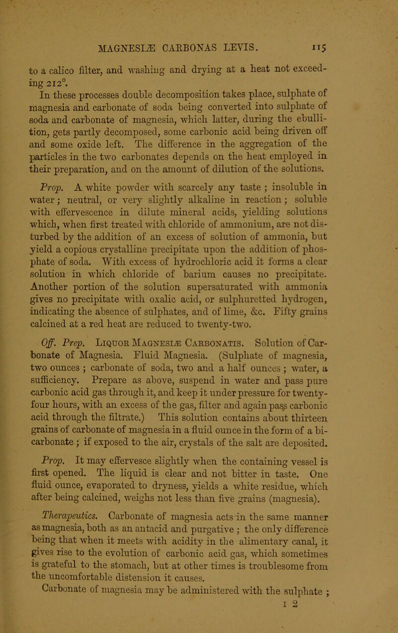 to a calico filter, and -vvasliiug and drying at a Beat not exceed- ing 212°. In these processes double decomposition takes place, sulphate of magnesia and carbonate of soda being converted into sulphate of soda and carbonate of magnesia, which latter, during the ebulli- tion, gets partly decomposed, some carbonic acid being driven off and some oxide left. The difference in the aggregation of the particles in the two carbonates depends on the heat employed in their preparation, and on the amoimt of dilution of the solutions. Prop. A white powder with scarcely any taste ; insoluble in water; neutral, or very slightly alkaline in reaction; soluble with effervescence in dilute mineral acids, yielding solutions which, when first treated with chloride of ammonium, are not dis- turbed by the addition of an excess of solution of ammonia, but yield a copious crystalline precipitate upon the addition of phos- phate of soda. With excess of hydrochloric acid it forms a clear solution in which chloride of barium causes no precipitate. Another portion of the solution supersaturated with ammonia gives no precipitate with oxalic acid, or sulphuretted hydrogen, indicating the absence of sulphates, and of lime, &c. Fifty grains calcined at a red heat are reduced to twenty-two. Off. Prep. Liquor MAONESiiE Carbonatis. Solution of Car- bonate of Magnesia. Fluid Magnesia. (Sulphate of magnesia, two ounces ; carbonate of soda, two and a half ounces ; water, a sufficiency. Prepare as above, suspend in water and pass pime carbonic acid gas through it, and keep it underpressure for twenty- four hours, with an excess of the gas, filter and again pa^ carbonic acid through the filtrate.) This solution contains about thirteen grains of carbonate of magnesia in a fluid ounce in the form of a bi- carbonate ; if exposed to the air, crystals of the salt are deposited. Prop. It may effervesce slightly when the containing vessel is first opened. The liquid is clear and not bitter in taste. One fluid ounce, evaporated to dryness, yields a white residue, which after being calcined, weighs not less than five grains (magnesia). Therapeutics. Carbonate of magnesia acts in the same manner as magnesia, both as an antacid and purgative ; the only difference being that when it meets with acidity in the alimentary canal, it gives rise to the evolution of carbonic acid gas, which sometimes is grateful to the stomach, but at other times is troublesome from the uncomfortable distension it causes. Carbonate of magnesia may be administered with the sulphate ;