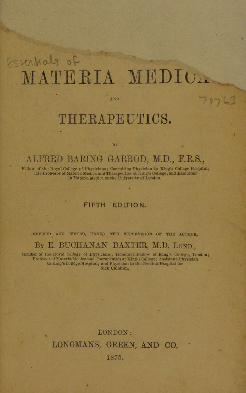 'tT ■-»' or MATEBIA MEDIO JL-*. 97 THERAPEUTICS. ALFRED BARING GARROD, M.D., F.R.S., Fellow of the Royal College of Physicians; Consulting Physician to King’s College Hospital; late Professor of Materia Mcdica and Therapeutics at King's College, and Examiner in Materia Mcdica at the University of London. FIFTH EDITION. REVISED AND EDITED, UNDEJl THE SUPERVISION OF THE AUTHOR, By E. BUCHANAN BANTER, M.D Lond., Member of the Royal College of Physicians; Honorary Fellow of King’s College, London j Professor of Materia Mcdica and Therapeutics at King’s College; Assistant-Physician to King’s College Hospital; and Physician to the Evelina Hospital for Sick Children. LONDON: LONGMANS, GREEN, AND CO. 1875.