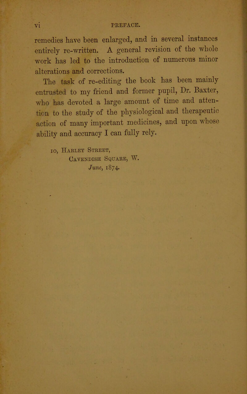 remedies have been enlarged, and in several instances entirely re-written. A general revision of the whole work has led to the introduction of numerous minor alterations and corrections. The task of re-editing the hook has been mainly entrusted to my friend and former pupil, Dr. Baxter, who has devoted a large amount of time and atten- tion to the study of the physiological and therapeutic action of many important medicines, and upon whose ability and accuracy I can fully rely. io, Harley Street, Cavendish Square, W. June, 1874.