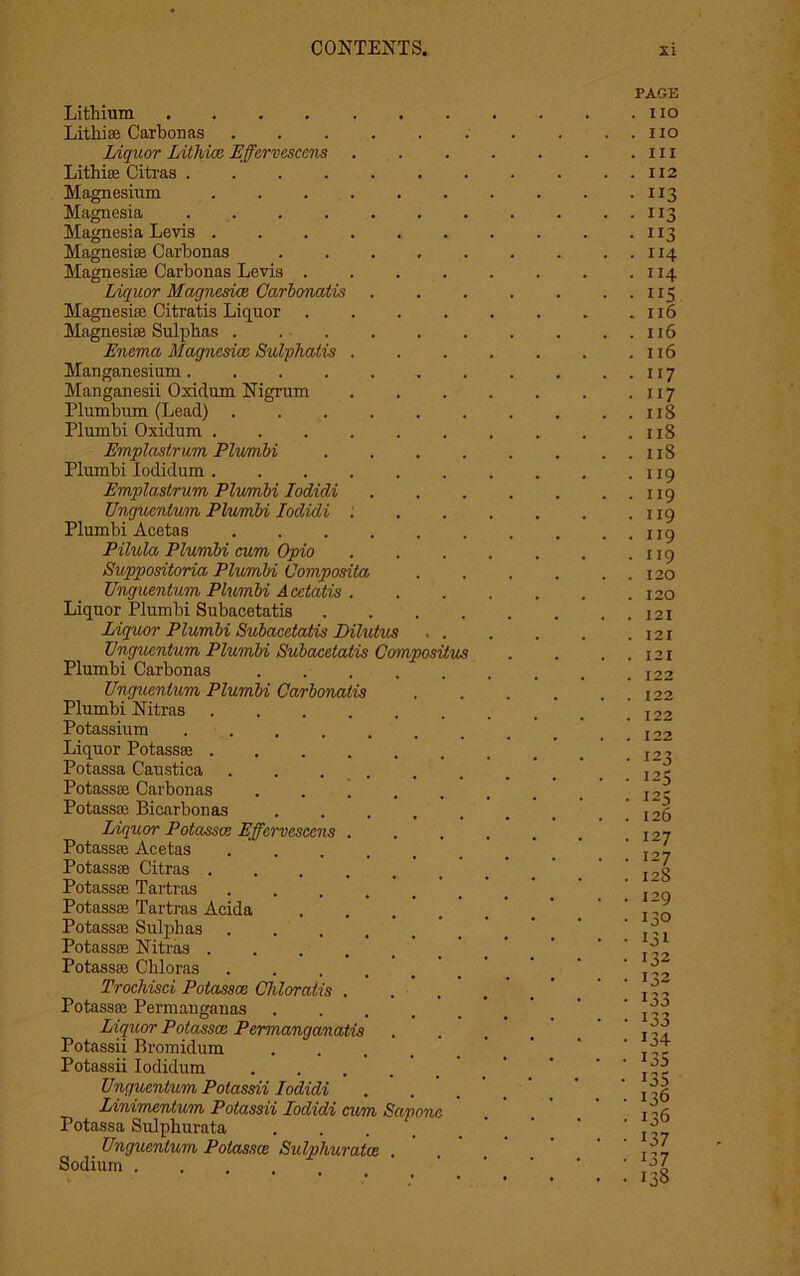 Lithium .... Lithise Carbonas Liquor Litliicc Effervesccns Lithise Citras .... Magnesium Magnesia Magnesia Levis . Magnesite Carbonas Magnesia; Carbonas Levis . Liquor Magnesite Carbonatis Magnesite Citratis Liquor Magnesite Sulphas . Enema Magnesioo Sulphatis Manganesium .... Manganesii Oxidum Nigrum Plumbum (Lead) . Plumbi Oxidum . Emplastrum Plumbi Plumbi Iodidum . Emplastrum Plumbi Iodidi Unguenlum Plumbi Iodidi Plumbi Aeetas Pilula Plumbi cum Opio Suppositoria Plumbi Oomposita Unguentum Plumbi Acetatis . Liquor Plumbi Subacetatis Liquor Plumbi Subacetatis Dilutus Unguentum Plumbi Subacetatis Composilus Plumbi Carbonas Unguentum Plumbi Carbonatis Plumbi Nitras .... Potassium .... Liquor Potassse .... Potassa Caustica Potassse Carbonas Potassse Bicarbonas Liquor Potasses Effervesccns Potassse Aeetas Potassse Citras . Potassse Tartras Potassse Tartras Acida Potassse Sulphas Potassse Nitras . Potassse Cliloras Trochisci Potassce Chloratis . Potassse Permanganas Liquor Potasses Permanganatis Potassii Bromidum Potassii Iodidum Unguentum Potassii Iodidi Linimentum Potassii Iodidi cum Sapone Potassa Sulphurata ... . Unguentum Potasses Sulphurates Sodium . PAGE . i io . no . in . 112 • US • ”3 • ii3 . 114 . 114 • US . 116 . 116 . 116 • 117 • ii7 . 118 . 11S . 11S . 119 • ii9 . 119 . 119 . 119 . 120 . 120 . 121 . 121 . 121 . 122 . 122 . 122 122 • 123 • 125 . 125 . 126 . 127 . 127 . 128 . 129 • 130 • 131 • 132 . 132 • 133 • 133 • 134 • 13s • 135 • 136 . 136 • 137 • 137 • 138
