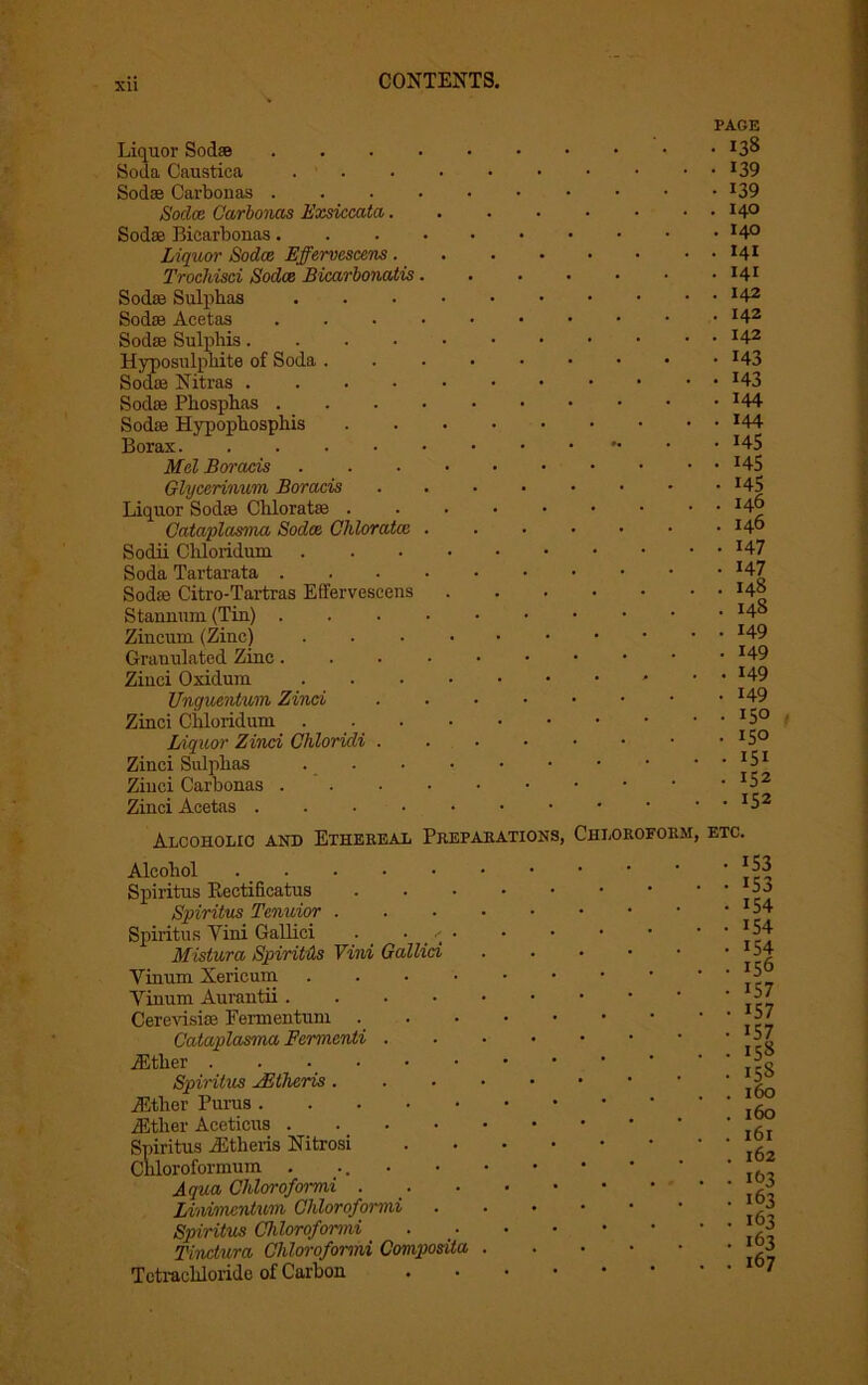 Liquor Soclse Soda Caustica Sod® Carbonas . Soclce Carbonas Exsiccata. Sod* Bicarbonas. Liquor Sodee Effervescens. Trochisci Sodee Bicarbonatis Sod* Sulphas Sod® Acetas Sod* Sulphis.... Hyposulphite of Soda . Sod* Nitras . Sod* Phosphas . . Sod* Hypophosphis Borax Mel Boracis Glycerinum Boracis Liquor Sod® Chlorat* . Cataplasma Sodee Chloratce Sodii Chloridum Soda Tartarata . Sod® Citro-Tartras Effervescens Stannum (Tin) . Zincuni (Zinc) Granulated Zinc. Ziuci Oxidum Unguentum Zinci Zinci Chloridum Liquor Zinci Chloridi . Zinci Sulphas Ziuci Carbonas . Zinci Acetas .... PAGE • I3S • 139 • 139 . I40 . I40 . I4I . HI . I42 . I42 . I42 • 143 • 143 • 144 . I44 • 145 • 145 • 145 . I46 . I46 • 147 • 147 . I48 . 148 . 149 . 149 . 149 • 149 . 150 • 150 • 151 • 152 . 152 Alcoholic and Ethereal Preparations, Chloroform, etc. Alcohol . Spiritus Rectificatus Spiritus Tenuior . Spiritus Yini Gallici . • • Mistura Spiritus Vini Gallici Vinum Xericum . . . • Yinum Aurantii. . . • Cerevisi* Fermentum . Cataplasma Fermenti . iEther Spiritus yEthcris . iEther Purus ./Ether Aceticus . Spiritus iEtheris Nitrosi Cliloroformum . ... Aqua Chloroformi . Liivimentwm Chloroformi Spiritus Chloroformi Tinctura Chloroformi Composita Tetrachloride of Carbon . iS3 153 154 154 154 156 157 157 157 158 158 160 160 161 162 163 i63 163 163 167