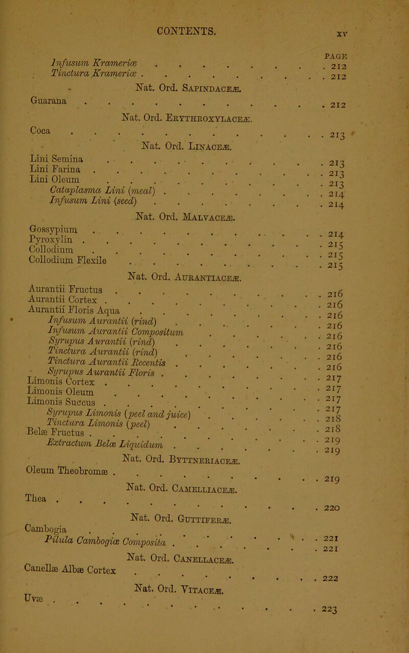 XV' Infusion Kramerice Tinctura Kramerice PAGE . 212 . 212 Guarana Coca Nat. Ord. Sapindacexe. Nat. Ord. Erythroxylacea:. Nat. Ord. Linacejs. Lini Semina . . . ... Lini Farina Lini Oleum ...... Cataplasma Lini (meed) . Infusion Lini (seed) Nat. Ord. Malvaceae. Gossypium Pyroxylin . Collodium Collodium. Flexile Nat. Ord. Aurantiacea. Aurantii Fructus Aurantii Cortex .... Aurantii Floris Aqua Infusum Aurantii (rind) Infusum Aurantii Compositum Syrupus Aurantii (rind) Tinctura Aurantii (rind) Tinctura Aurantii JRccentis . -' Syrupus A urantii Floris . Limonis Cortex . . ’ Limonis Oleum Limonis Succus .... Syrupus Limonis (peel and juice) Tinctura Limonis (peel) Belae Fructus Fxtractum Belce Liquidum Nat. Ord. Byttneriace®, Oleum Tlieobromaj . Nat. Ord. Camelliaok®. Tliea .... Nat. Ord. Gettiferje. Cambogia P'ilida Cambogice Composita . Nat. Ord. Canellacea. Canellae Albae Cortex Nat. Ord. Vitace/e. Uvte . 212 213 213 213 213 214 214 , 214 215 215 215 216 216 216 216 216 216 216 216 217 217 217 217 21S 218 219 219 219 220 221 221 222 • 223