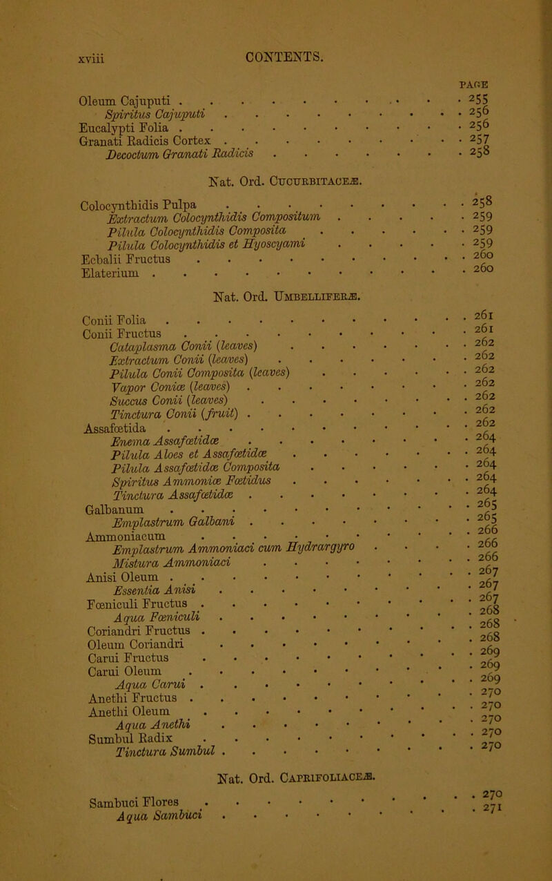 Oleum Cajuputi Spiritus Cajuputi Eucalypti Folia Oranati Radicis Cortex . . Decoctum Granati Radicis Nat. Ord. Cucttrbitace2B. Coloeynthidis Pulpa .... Extractum Coloeynthidis Compositum . Pilula Coloeynthidis Composita Pilula Coloeynthidis et Hyoscyami Eebalii Fructus Elaterium Nat. Ord. Umbellifepje Conii Folia Conii Fructus Cataplasma Conii (leaves) Extractum Conii (leaves) Pilula Conii Composita (leaves) Vapor Conice (leaves) . Succus Conii (leaves) Tinctura Conii (fruit) . Assafoetida Enema Assafoetidce .... Pilula Aloes et Assafoetidce Pilula Assafoetidce Composita Spiritus Ammonioe Fcetidus Tinctura Assafoetidce . Galbanum ...... Emplastrum Galbani .... Ammoniacum ..... Emplastrum Ammoniaci cum Hydrargyro Mistura Ammoniaci Anisi Oleum Essentia Anisi Foenieuli Fructus ..... Aqua Foenieuli Coriandri Fructus . Oleum Coriandri Carui Fructus Carui Oleum Aqua Carui . Anethi Fructus Anethi Oleum Aqua Anethi Sumbul Radix ..... Tinctura Sumbul Nat. Ord. Caprifoliace;b. Sambuei Flores Aqua Sambuei PARE • 255 . 256 • 256 • 257 • 258 . 258 • 259 • 259 • 259 . 260 . 260 . 261 . 261 . 262 . 262 . 262 . 262 . 262 . 262 . 262 . 264 . 264 . 264 . 264 . 264 . 265 • 265 . 266 . 266 . 266 . 267 . 267 . 267 . 268 . 268 . 268 . 269 . 269 . 269 . 270 . 270 . 270 . 270 . 270 . . 270 • 271