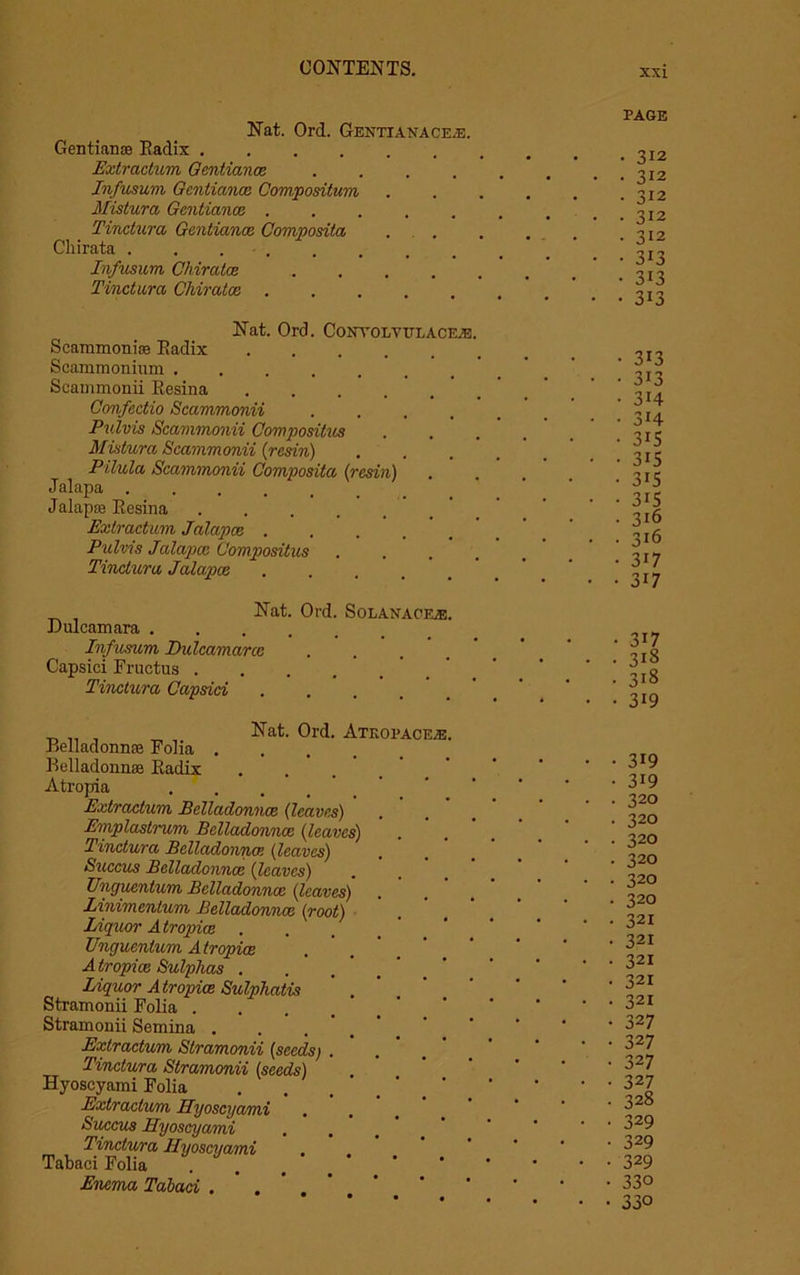 Nat. Ord. Gentianaq&b. Gentian® Radix Extraction Gentiance .... Jnfusum Gentiance Composition Mistura Gentiance ..... Tinctura Gentiance Composita Chirata . . Jnfusum Chiratce .... Tinctura Chiratce ..... PAGE • 312 • 3J2 • 312 • 312 • 312 • 313 • 313 • 313 Nat. Ord. Contolvitlace.e Scammoni® Radix .... Scammonium Scammonii Resina .... Confectio Scammonii Pulvis Scammonii Composilus Mistura Scammonii {resin) Pilula Scammonii Composita (resin) Jalapa ...... Jalap® Resina ..... Extraction Jalapce .... Pulvis Jalapce Compositus Tinctura Jalapce .... Nat. Dulcamara . . . . Infusum Dulcamarcc Capsid Fructus . Tinctura Capsid Ord. Solanac _ „ , Nat. Ord. Atkopac Belladonn® Folia .... Belladonn® Radix Atropia Extractum Belladonnas (leaver) Emplastrum Belladonnas (leaves) Tinctura Belladonna! (leaves) Succus Belladonnas (leaves) Unguentum Belladonnas (leaves) Linimentum Belladonnas (root) Liquor A tropice Unguentum Atropiae A tropice Sulphas . Liquor Atropiae Sulphatis Stramonii Folia . Stramonii Semina . Extractum Stramonii (seeds) Tinctura Stramonii (seeds) Hyoscyami Folia Extraelu/m Hyoscyami Succus Hyoscyami Tinctura Hyoscyami Tabaci Folia Enema Tabaci . . 313 313 314 3H 315 315 315 315 316 316 317 317 317 318 318 319 319 319 320 320 320 320 320 320 321 321 321 321 321 327 327 327 327 328 329 329 329 330 330