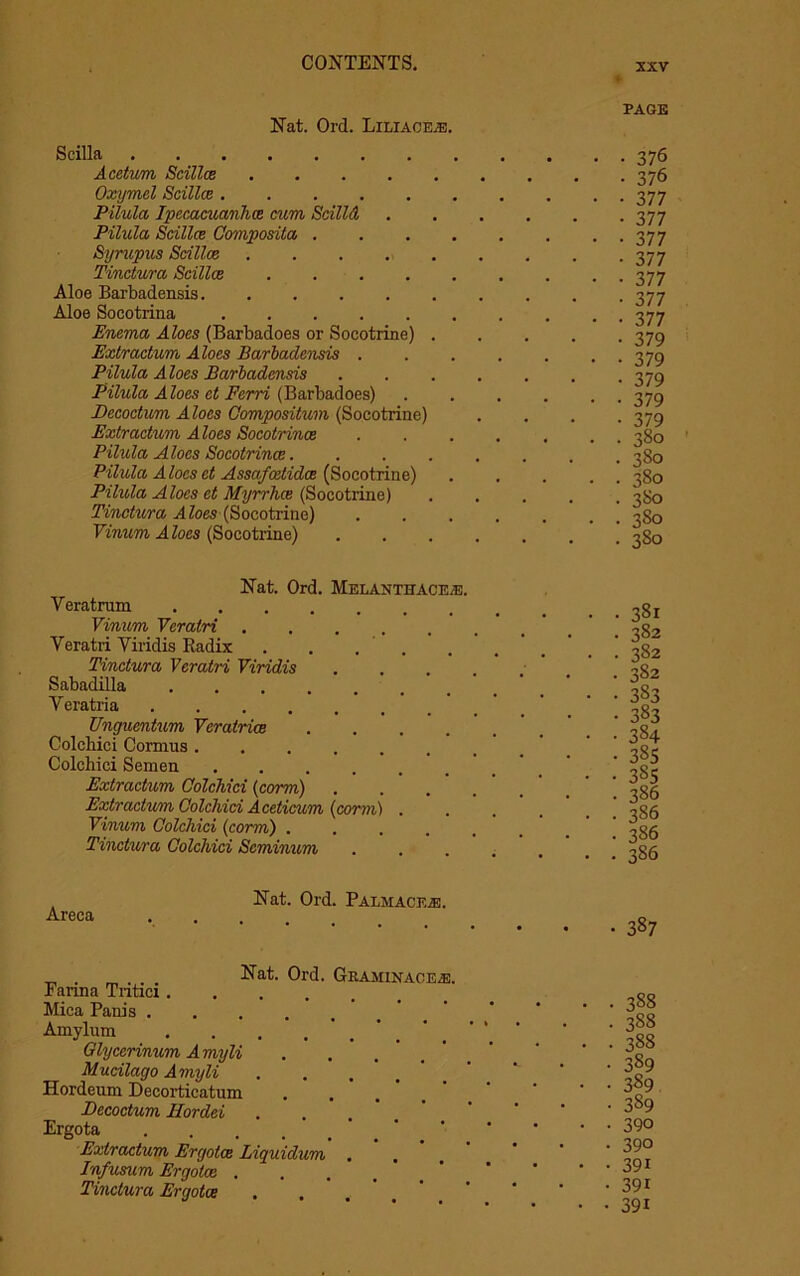 Nat. Ord. Liliace.e. page Scilla Acetum Scillce Oxymel Scillce ..... Pilula Ipecacuanhas cum Scilld Pilula Scillce Composite/, . Syrupus Scillce Tinctura Scillce .... Aloe Barbadensis Aloe Soeotrina Enema, Aloes (Barbadoes or Socotrine) . Extractum Aloes Barbadensis . Pilula Aloes Barbadensis Pilula Aloes ct Ferri (Barbadoes) jDecoctum Aloes Compositum (Socotrine) Extractum Aloes Socotrince Pilula Aloes Socotrince. Pilula Aloes et Assafodidce (Socotrine) Pilula Aloes et Myrrhce (Socotrine) Tinctura Aloes (Socotrine) Vinum Aloes (Socotrine) 376 376 377 377 377 377 377 377 377 379 379 379 379 379 380 380 380 380 380 380 Nat. Ord. Melanthaceai. Veratrum .... Vinum Veratri . Veratri Viridis Radix Tinctura Veratri Viridis Sabadilla .... Veratria .... Unguentum Vcratrice Colcbici Comius . Colchici Semen Extractum Colchici (corm) Extractum Colchici Aceticum Vinum Colchici (corm) . Tinctura Colchici Scminum (corm) 381 382 382 382 383 383 384 385 38s 386 386 386 386 Areca Nat. Ord. Palmaceje • 387 _ . . Nat. Ord. Gkaminaceai Farina Tiitici..... Mica Panis ..... Amylom .... Glycerinum Amyli Mucilago Amyli Hordeum Decorticatum Decoctum Hordei Ergota Extractum Ergotce Liquidum Infusum Ergotce . Tinctura Ergotce ■ 388 • 388 • 388 • 389 • 389 • 3S9 • 390 • 390 • 39i • 39i • 391