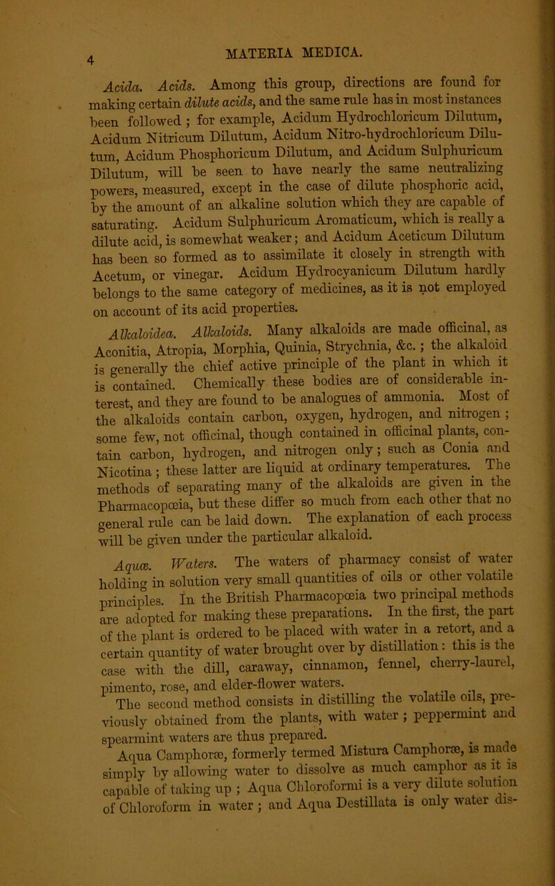 Adda. Adds. Among this group, directions are found for making certain dilute adds, and the same rule has in most instances been followed ; for example, Acidum Hydrochloricum Dilutum, Acidum Nitricum Dilutum, Acidum Nitro-hydrochloricum Dilu- tum, Acidum Phosphoricum Dilutum, and Acidum Sulphuricum Dilutum, will he seen to have nearly the same neutralizing powers, measured, except in the case of dilute phosphoric acid, hy the amount of an alkaline solution which they are capable of saturating. Acidum Sulphuricum Aromaticum, which is really a dilute acid, is somewhat weaker; and Acidum Aceticum Dilutum has been so formed as to assimilate it closely in strength with Acetum, or vinegar. Acidum Hydrocyanicum Dilutum hardly belongs to the same category of medicines, as it is not employed on account of its acid properties. Allcaloidea. Alkaloids. Many alkaloids are made officinal, as Aconitia, Atropia, Morphia, Quinia, Strychnia, &c.; the alkaloid is generally the chief active principle of the plant in which it is contained. Chemically these bodies are of considerable in- terest, and they are found to he analogues of ammonia. Most of the alkaloids contain carbon, oxygen, hydrogen, and nitrogen ; some few, not officinal, though contained in officinal plants, con- tain carbon, hydrogen, and nitrogen only; such as Conia and Nicotina ; these latter are liquid at ordinary temperatures.. The methods of separating many of the alkaloids are given in the Pharmacopoeia, but these differ so much from each other that no general rule can be laid down. The explanation of each process will be given under the particular alkaloid. Aquce. Waters. The waters of pharmacy consist of water holding in solution very small quantities of oils or other volatile principles. In the British Pharmacopoeia two principal methods are adopted for making these preparations. In the first, the part of the plant is ordered to be placed with water in . a retort, and a certain quantity of water brought over by distillation : this is the case with the dill, caraway, cinnamon, fennel, cherry-laurel, pimento, rose, and elder-flower waters. The second method consists in distilling the volatile oils, pre- viously obtained from the plants, with water; peppermint and spearmint waters are thus prepared. . Aqua Camphoric, formerly termed Mistura Camphoric, is made simply by allowing water to dissolve as much camphor as it is capable of taking up ; Aqua Cbloroformi is a very dilute solution of Chloroform in water ; and Aqua Destillata is only water dis-
