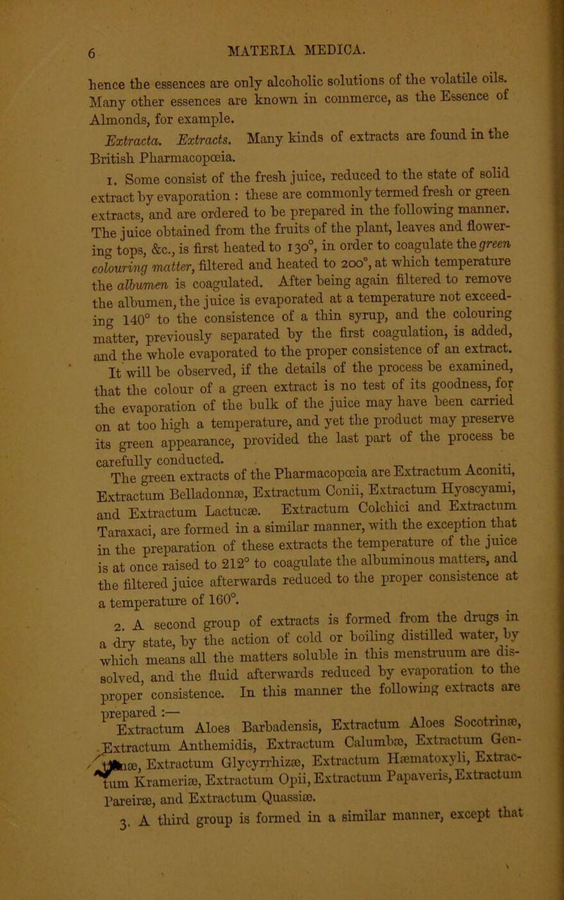 lienee the essences are only alcoholic solutions of the volatile oils. Many other essences are known in commerce, as the Essence of Almonds, for example. Extracta. Extracts. Many kinds of extracts are found in the British Pharmacopoeia. i. Some consist of the fresh juice, reduced to the state of solid extract by evaporation : these are commonly termed fresh or green extracts, and are ordered to be prepared in the following manner. The juice obtained from the fruits of the plant, leaves and Hover- ing tops, &c., is first heated to 130°, in order to coagulate the green colouring matter, filtered and heated to 200°, at which temperature the albumen is coagulated. After being again filtered to remove the albumen, the juice is evaporated at a temperature not exceed- ing 140° to the consistence of a thin syrup, and the colouring matter, previously separated by the first coagulation, is added, and the whole evaporated to the proper consistence of an extract. It will be observed, if the details of the process be examined, that the colour of a green extract is no test of its goodness, for the evaporation of the bulk of the juice may have been carried on at too high a temperature, and yet the product may preserve its green appearance, provided the last part of the process be carefully conducted. . _ , . The green extracts of the Pharmacopoeia are Extractum Aconiti, Extractum Belladonnse, Extractum Conii, Extractum Hyoscyami, and Extractum Lactucae. Extractum Colchici and Extractum Taraxaci are formed in a similar manner, with the exception that in the preparation of these extracts the temperature of the juice is at once raised to 212° to coagulate the albuminous matters, and the filtered juice afterwards reduced to the proper consistence at a temperature of 160°. 2. A second group of extracts is formed from the drugs in a dry state, by the action of cold or boiling distilled water, by which means all the matters soluble in this menstruum are dis- solved and the fluid afterwards reduced by evaporation to the proper consistence. In this manner the following extracts axe * Extractum Aloes Barbadensis, Extractum Aloes Socotrinae, Extractum Antliemidis, Extractum Calumbre, Extractum Gen- 'tjdnsc Extractum Glycyrrhizas, Extractum Hsematoxyli, Extrac- tum Kramerise, Extractum Opii, Extractum Papaveris, Extractum Pareirai, and Extractum Quassias. 3. A third group is formed in a similar manner, except that