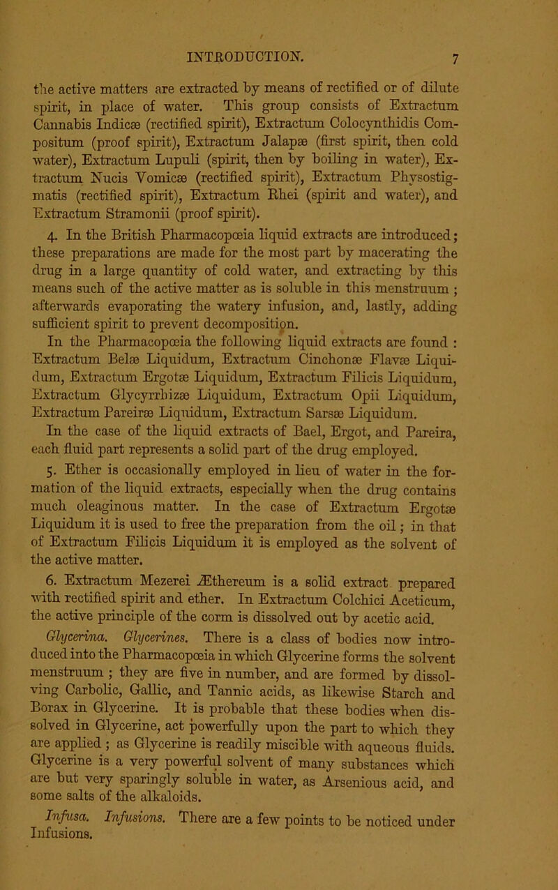 the active matters are extracted by means of rectified or of dilute spirit, in place of water. This group consists of Extractum Cannabis Indicse (rectified spirit), Extractum Colocynthidis Com- positum (proof spirit), Extractum Jalapse (first spirit, then cold water), Extractum Lupuli (spirit, then by boiling in water), Ex- tractum Nucis Yomicse (rectified spirit), Extractum Physostig- matis (rectified spirit), Extractum Rhei (spirit and water), and Extractum Stramonii (proof spirit). 4. In the British Pharmacopoeia liquid extracts are introduced; these preparations are made for the most part by macerating the drug in a large quantity of cold water, and extracting by tills means such of the active matter as is soluble in this menstruum ; afterwards evaporating the watery infusion, and, lastly, adding sufficient spirit to prevent decomposition. In the Pharmacopoeia the following liquid extracts are found : Extractum Belse Liquidum, Extractum Cinchonse Flavas Liqui- dum, Extractum Ergotae Liquidum, Extractum Filicis Liquidum, Extractum Glycyrrliizoe Liquidum, Extractum Opii Liquidum, Extractum Pareirae Liquidum, Extractum Sarsse Liquidum. In the case of the liquid extracts of Bael, Ergot, and Paxeira, each fluid part represents a solid part of the drug employed. 5. Ether is occasionally employed in lieu of water in the for- mation of the liquid extracts, especially when the drug contains much oleaginous matter. In the case of Extractum Ergotse Liquidum it is used to free the preparation from the oil; in that of Extractum Filicis Liquidum it is employed as the solvent of the active matter. 6. Extractum Mezerei JEthereum is a solid extract prepared with rectified spirit and ether. In Extractum Colchici Aceticum, the active principle of the corm is dissolved out by acetic acid. Glycerina. Glycerines. There is a class of bodies now intro- duced into the Pharmacopoeia in which Glycerine forms the solvent menstruum ; they are five in number, and are formed by dissol- ving Carbolic, Gallic, and Tannic acids, as likewise Starch and Borax in Glycerine. It is probable that these bodies when dis- solved in Glycerine, act powerfully upon the part to which they are applied ; as Glycerine is readily miscible with aqueous fluids. Glycerine is a veiy powerful solvent of many substances which are but very sparingly soluble in water, as Arsenious acid, and some salts of the alkaloids. Infusa. Infusions. There are a few points to be noticed under Infusions.