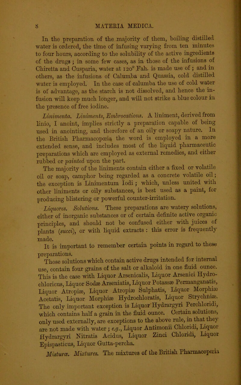 In the preparation of the majority of them, boiling distilled water is ordered, the time of infusing varying from ten minutes to four hours, according to the solubility of the active ingredients of the drugs ; in some few cases, as in those of the infusions of Chiretta and Cusparia, water at 120° Fah. is made use of ; and in others, as the infusions of Calumba and Quassia, cold distilled water is employed. In the case of calumba the use of cold water is of advantage, as the starch is not dissolved, and hence the in- fusion will keep much longer, and will not strike a blue colour in the presence of free iodine. Linimenta. Liniments, Embrocations. A liniment, derived from linio, I anoint, implies strictly a preparation capable of being used in anointing, and therefore of an oily or soapy nature. In the British Pharmacopoeia the word is employed in a more extended sense, and includes most of the liquid pharmaceutic preparations which are employed as external remedies, and either rubbed or fainted upon the part. The majority of the liniments contain either a fixed or volatile oil or soap, camphor being regarded as a concrete volatile oil; the exception is Linimentum Iodi; which, unless united with other liniments or oily substances, is best used as a paint, for producing blistering or powerful counter-irritation. Liquores. Solutions. These preparations are watery solutions, either of inorganic substances or of certain definite active organic principles, and should not be confused either with juices of plants {sued), or with liquid extracts : this error is frequently made. It is important to remember certain points in regard to these preparations. Those solutions which contain active drugs intended for internal use, contain four grains of the salt or alkaloid in one fluid ounce. This is the case with Liquor Arsenicalis, Liquor Arsenici Hydro- chloricus, Liquor Sodse Arseniatis, Liquor Potassas Pennangauatis, Liquor Atropise, Liquor Atropiae Sulphatis, Liquor Moiphias Acetatis, Liquor Morphias Hydrochloratis, Liquor Strychnise. The only important exception is Liquor Hydrargyri Percliloridi, which contains half a grain in the fluid ounce. Certain solutions, only used externally, are exceptions to the above rule, in that they are not made with water; e.g., Liquor Antimonii Chloridi, Liquor Hydrargyri Nitratis Acidus, Liquor Zinci Chloridi, Liquor Epispasticus, Liquor Gutta-percha. Misturce. Mixtures. The mixtures of the British Pharmacopccia