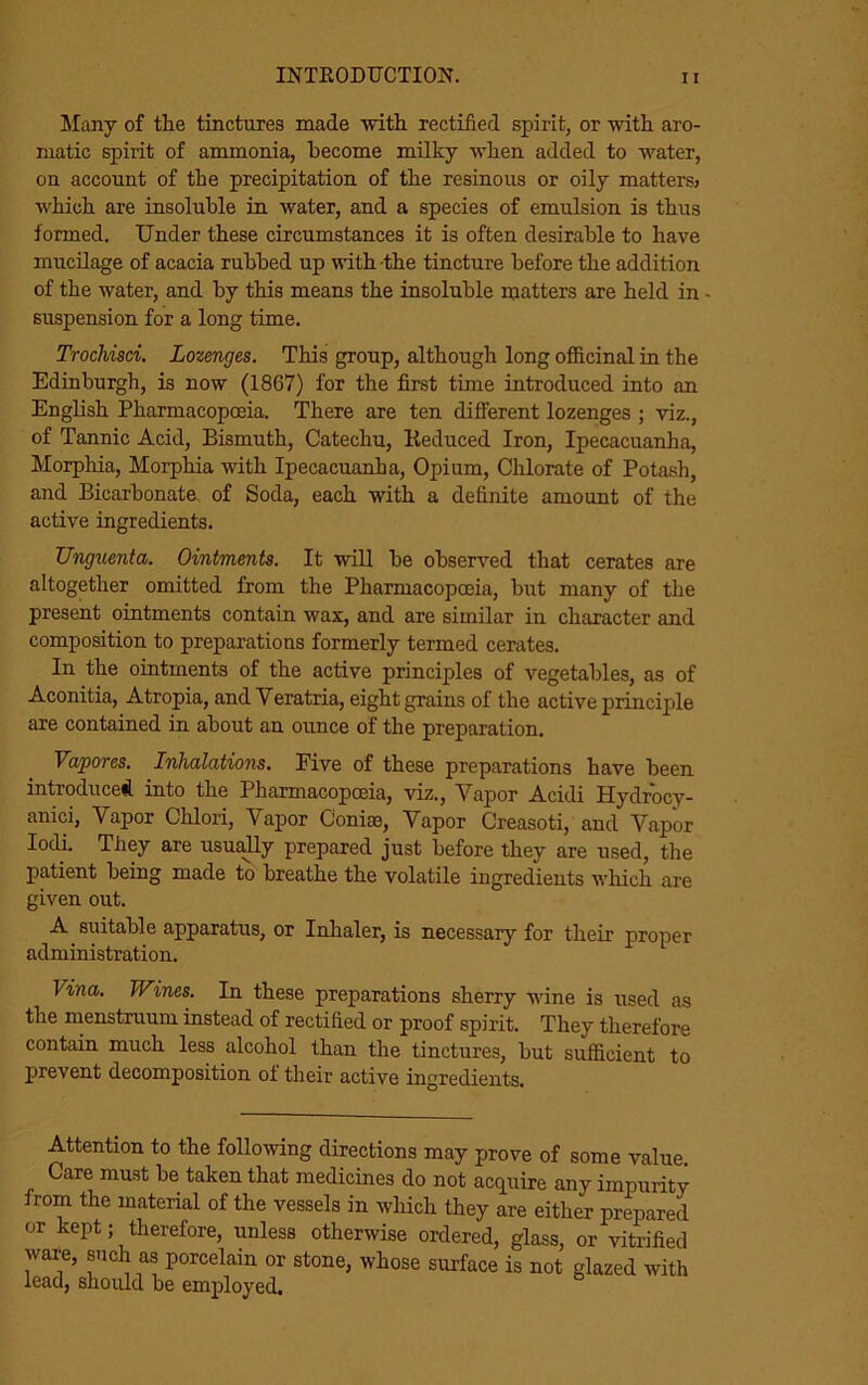 Many of the tinctures made with rectified spirit, or with aro- matic spirit of ammonia, become milky when added to water, on account of the precipitation of the resinous or oily matters> which are insoluble in water, and a species of emulsion is thus formed. Under these circumstances it is often desirable to have mucilage of acacia rubbed up with the tincture before the addition of the water, and by this means the insoluble matters are held in - suspension for a long time. Trochisci. Lozenges. This group, although long officinal in the Edinburgh, is now (1867) for the first time introduced into an English Pharmacopoeia. There are ten different lozenges ; viz., of Tannic Acid, Bismuth, Catechu, Reduced Iron, Ipecacuanha, Morphia, Morphia with Ipecacuanha, Opium, Chlorate of Potash, and Bicarbonate of Soda, each with a definite amount of the active ingredients. Unguenta. Ointments. It will be observed that cerates are altogether omitted from the Pharmacopoeia, but many of the present ointments contain wax, and are similar in character and composition to preparations formerly termed cerates. In the ointments of the active principles of vegetables, as of Aconitia, Atropia, and Veratria, eight grains of the active principle are contained in about an ounce of the preparation. Vaporcs. Inhalations. Five of these preparations have been introduced into the Pharmacopoeia, viz., Yapor Acidi Hydrocy- anici, Yapor Chlori, Yapor Comae, Yapor Creasoti, and Vapor Iodi. They are usually prepared just before they are used, the patient being made to breathe the volatile ingredients which are given out. A suitable apparatus, or Inhaler, is necessary for their proper administration. Vina. Wines. In these preparations sherry wine is used as the menstruum instead of rectified or proof spirit. They therefore contain much less alcohol than the tinctures, but sufficient to prevent decomposition of their active ingredients. Attention to the following directions may prove of some value. Care must be taken that medicines do not acquire any impurity from the material of the vessels in which they are either prepared or kept; therefore, unless otherwise ordered, glass, or vitrified ware, such as porcelain or stone, whose surface is not glazed with lead, should be employed.