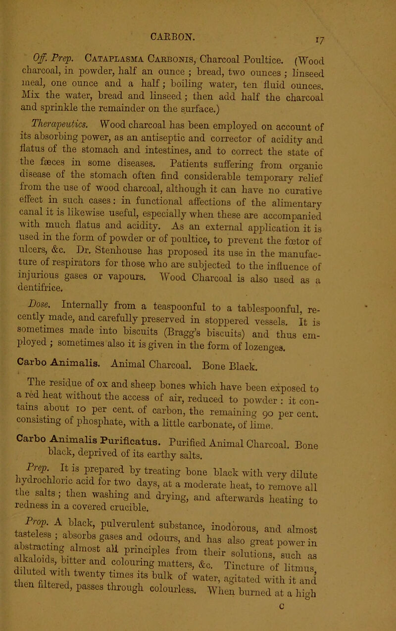CARBON. 17 Off. Prep. Cataplasma Carbonis, Charcoal Poultice. (Wood charcoal, in powder, half an ounce ; bread, two ounces ; linseed meal, one ounce and a half; boiling water, ten fluid ounces. Mix the water, bread and linseed; then add half the charcoai and sprinkle the remainder on the surface.) Therapeutics. Wood charcoal has been employed on account of its absorbing power, as an antiseptic and corrector of acidity and flatus of the stomach and intestines, and to correct the state of the faeces in some diseases. Patients suffering from organic disease of the stomach often find considerable temporary relief from the use of wood charcoal, although it can have no curative effect in such cases: in functional affections of the alimentary canal it is likewise useful, especially when these are accompanied with much flatus and acidity. As an external application it is used in the form of powder or of poultice, to prevent the foetor of irlcers, &c. Dr. Stenhouse has proposed its use in the manufac- ture of respirators for those who are subjected to the influence of injurious gases or vapours. Wood Charcoal is also used as a dentifrice. Dose. Internally from a teaspoonful to a tablespoonful, re- cently made, and carefully preserved in stoppered vessels. It is sometimes made into biscuits (Bragg’s biscuits) and thus em- ployed ; sometimes also it is given in the form of lozenges. Carbo Animalis. Animal Charcoal. Bone Black. The residue of ox and sheep bones which have been exposed to a red heat without the access of air, reduced to powder : it con- tains about 10 per cent, of carbon, the remaining 90 per cent, consisting of phosphate, with a little carbonate, of lime. Carbo Animalis Purificatus. Purified Animal Charcoal. Bone black, deprived of its earthy salts. 1 R iS PfpaTed bF treating bone black with veiy dilute hydrochloric acid for two days, at a moderate heat, to remove all he salts; then washing and drying, and afterwards heating to redness in a covered crucible. 0 Prop. A black, pulverulent substance, inodorous, and almost tasteless ; absorbs gases and odours, and has also great power in alkakids0pr^c^es *om their solutions, such as alkaloids, bitter and colouring matters, &c. Tincture of litmus tlieA^tere l ?* bulk of ™ter, agitated with it and then filtered, passes through colourless. When burned at a high