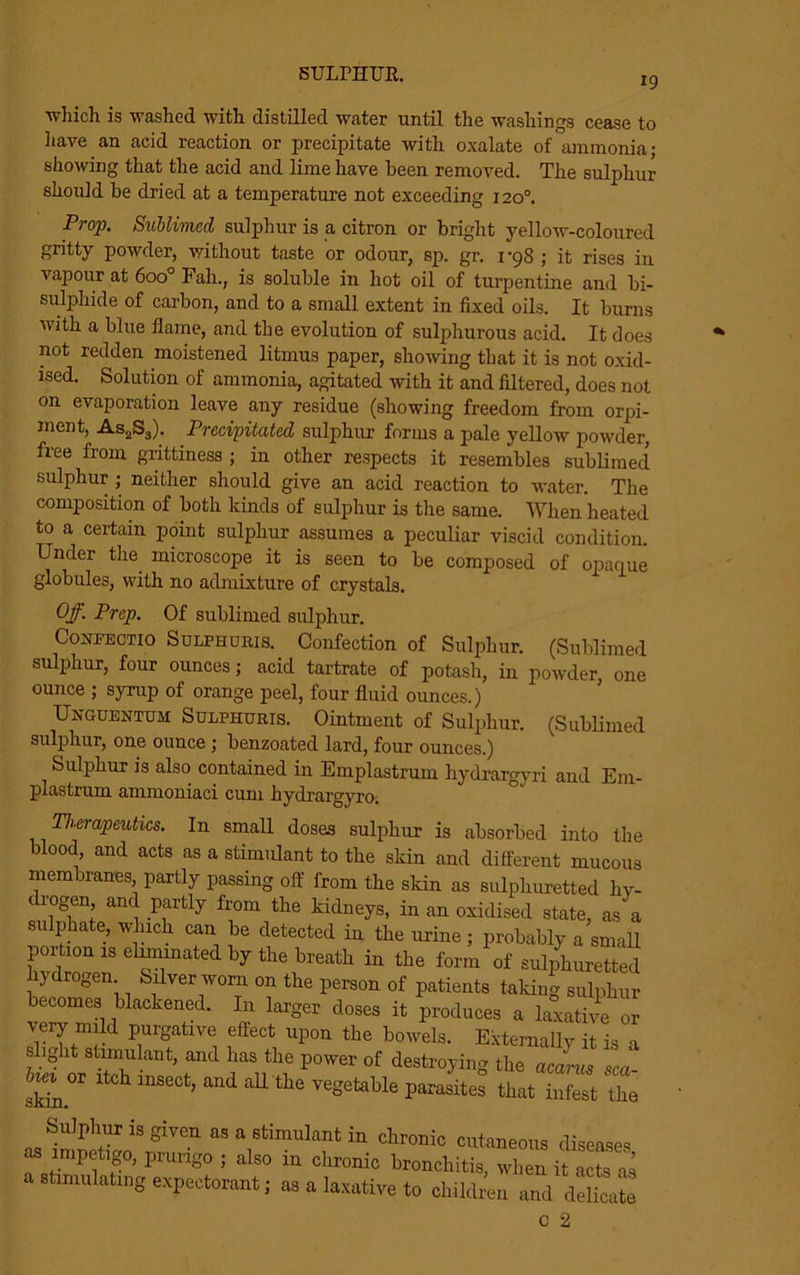 SULPHUR. 19 which is washed with distilled water until the washings cease to have an acid reaction or precipitate with oxalate of ammonia; showing that the acid and lime have been removed. The sulphur should be dried at a temperature not exceeding 120°. Prop. Sublimed sulphur is a citron or bright yellow-coloured gritty powder, without taste or odour, sp. gr. 1-98 ; it rises in vapour at 6oo° Fall., is soluble in hot oil of turpentine and bi- sulphide of carbon, and to a small extent in fixed oils. It burns with a blue flame, and the evolution of sulphurous acid. It does not redden moistened litmus paper, showing that it is not oxid- ised. Solution of ammonia, agitated with it and filtered, does not on evaporation leave any residue (showing freedom from orpi- ment, As2S3). Precipitated sulphur forms a pale yellow powder, free from grittiness ; in other respects it resembles sublimed sulphur ; neither should give an acid reaction to water. The composition of both kinds of sulphur is the same. When heated to a certain point sulphur assumes a peculiar viscid condition. Under the microscope it is seen to be composed of opaque globules, with no admixture of crystals. Off. Prep. Of sublimed sulphur. Coufectio Sulphuris. Confection of Sulphur. (Sublimed sulphur, four ounces; acid tartrate of potash, in powder, one ounce ; syrup of orange peel, four fluid ounces.) Unguentum Sulphuris. Ointment of Sulphur. (Sublimed sulphur, one ounce ; benzoated lard, four ounces.) Sulphur is also contained in Emplastrum hydrargyri and Em- plastrum ammoniaci cum hydrargyro; Therapeutics. In small doses sulphur is absorbed into the blood and acts as a stimulant to the skin and different mucous membranes, partly passing off from the skin as sulphuretted hy- rogen and partly from the kidneys, in an oxidised state, as a sulphate, which can be detected in the urine ; probably a small portion is eliminated by the breath in the form of sulphuretted ydrogen. Silver worn on the person of patients talcing sulphur becomes blackened. In larger doses it produces a laxative or very mild purgative effect upon the bowels. Externally it is a slight stimulant, and has the power of destroying the acarus sea skha.°r mSeCt’ ^ ^ the V6Setable P^es that infest Z Sulphuris given as a stimulant in chronic cutaneous diseases as impetigo, prurigo ; also in chronic bronchitis, when it acts as a stimulating expectorant; as a laxative to children and delicate c 2