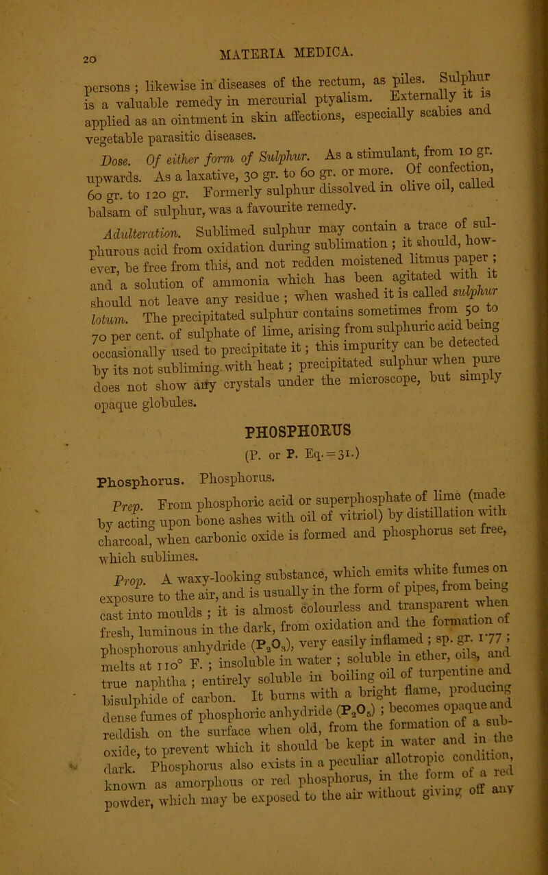 persons ; likewise in diseases of the rectum, as piles. Sulphur is a valuable remedy in mercurial ptyahsm. Externally applied as an ointment in skin affections, especially scabies an vegetable parasitic diseases. Dose. Of either form of Sulphur. As a stimulant from Iogr. upwards. As a laxative, 30 gr. to 60 gr. or more. Of 60 gr. to 120 gr. Formerly sulphur dissolved in olive oil, called balsam of sulphur, was a favourite remedy. Adulteration. Sublimed sulphur may contain a trace of sul- phurous acid from oxidation during sublimation ; it should, h - ever, be free from this, and not redden moistened litmus paper and a solution of ammonia which has been agitated with should not leave any residue ; when washed it is called Mum. The precipitated sulphur contains sometimes from 50. to 70 per cent, of sulphate of lime, arising from sulphuric acid bem occasionally used to precipitate it; this impurity can be detected by its not subliming, with heat; precipitated sulphur when pure does not show aity crystals under the microscope, but simply opaque globules. PHOSPHORUS (P. or P. Eq. = 3i-) Phosphorus. Phosphorus. Prcv Prom phosphoric acid or superphosphate of lime (made by acting upon bone ashes with oil of vitriol) by «Uation ^th charcoal, when carbonic oxide is formed and phosphorus set free, which sublimes. Prov A waxy-looking substance, which emits white fumes on to the air, and is usually in the form of pipes, from being cast into moulds ; it is almost colourless and transparent wke fresh, luminous in the dark, from oxidation and the fornmt.on o phosphorous anhydride (P.OJ, very easily inflamed .sp.gr. I 77 , melts at no0 F. ; insoluble in water ; soluble m ether, oils, an true Snaplitha • entirely soluble in boiling oil of turpentine and bisulphide of carbon. It burns with a bright flame, producing dense fumes of phosphoric anhydride (P205) ; becomes opaque and lldUh on the^surface when old, from the formation o a sub- ” de, to prevent which it should be kept ... water and n the dark. Phosphorus also exist, in a peculiar allotrop.c condition, toown a, amorphous or red phosphorus, m the f»™ powder, which .may he exposed to the air xv.tho.it giving off any