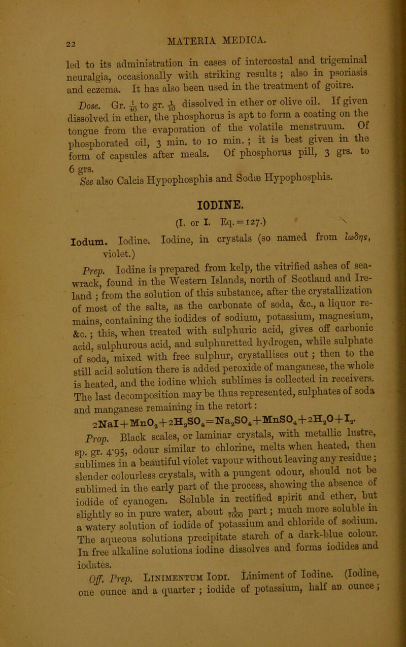 led to its administration in cases of intercostal and trigeminal neuralgia, occasionally with striking results ; also in psoriasis and eczema. It has also been used in the treatment of goitre. Dose. Gr. A to gr. A dissolved in ether or olive oil. If given dissolved in ether, the phosphorus is apt to form a coating on the tongue from the evaporation of the volatile menstruum. Of phosphorated oil, 3 min. to 10 min. ; it is best given in the form, of capsules after meals. Of phosphorus pill, 3 grs. to 6 grs. See also Calcis Hypophosphis and Sodie Hypophosplns. IODINE. (I.orl. Eq. = 127.) \ Iodum. Iodine. Iodine, in crystals (so named from iwStjs, violet.) Prep. Iodine is prepared from kelp, the vitrified ashes of sea- wrack, found in the Western Islands, north of Scotland and Ire- land ; from the solution of this substance, after the crystallization of most of the salts, as the carbonate of soda, &c., a liquor re- mains, containing the iodides of sodium, potassium, magnesium, &c. ; this, when treated with sulphuric acid, gives off carbonic acid, sulphurous acid, and sulphuretted hydrogen, while sulphate of soda, mixed with free sulphur, crystallises out; then to the still acid solution there is added peroxide of manganese, the whole is heated, and the iodine which sublimes is collected in receivers. The last decomposition maybe thus represented, sulphates of soda and manganese remaining in the retort: 2NaI + Mn02+2HaS04=NaaS0.1+MnS01+2H20+Ir Prop. Black scales, or laminar crystals, with metallic lustre, sp. gr. 4-95, odour similar to chlorine, melts when heated, then sublimes in a beautiful violet vapour without leaving any residue; slender colourless crystals, with a pungent odour, should not be sublimed in the early part of the process, showing the absence ot iodide of cyanogen. Soluble in rectified spirit and ether, but slightly so in pure water, about fa part; much more soluble m a watery solution of iodide of potassium and chloride of sodium. The aqueous solutions precipitate starch of a dark-blue colour. In free alkaline solutions iodine dissolves and forms iodides an iodates. • . Off. Prep. Linimentum Iodt. Liniment of Iodine. (Iodine, one ounce and a quarter ; iodide of potassium, half an ounce;