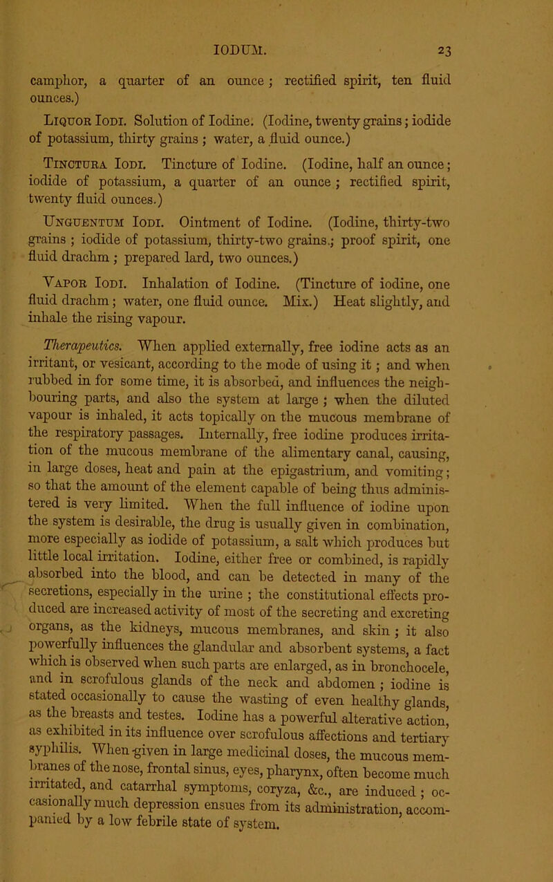 camphor, a quarter of an ounce; rectified spirit, ten fluid ounces.) Liquor Iodi. Solution of Iodine. (Iodine, twenty grains; iodide of potassium, thirty grains ; water, a fluid ounce.) Tinctura Iodi. Tincture of Iodine. (Iodine, half an ounce; iodide of potassium, a quarter of an ounce ; rectified spirit, twenty fluid ounces.) UnguentuM Iodi. Ointment of Iodine. (Iodine, thirty-two grains ; iodide of potassium, thirty-two grains.; proof spirit, one fluid drachm ; prepared lard, two ounces.) Vapor Iodi. Inhalation of Iodine. (Tincture of iodine, one fluid drachm; water, one fluid oimce. Mix.) Heat slightly, and inhale the rising vapour. Therapeutics. When applied externally, free iodine acts as an irritant, or vesicant, according to the mode of using it; and when rubbed in for some time, it is absorbed, and influences the neigh- bouring parts, and also the system at large ; when the diluted vapour is inhaled, it acts topically on the mucous membrane of the respiratory passages. Internally, free iodine produces irrita- tion of the mucous membrane of the alimentary canal, causing, in large doses, heat and pain at the epigastrium, and vomiting; so that the amount of the element capable of being thus adminis- tered is very limited. When the full influence of iodine upon the system is desirable, the drug is usually given in combination, more especially as iodide of potassium, a salt which produces but little local irritation. Iodine, either free or combined, is rapidly absorbed into the blood, and can be detected in many of the secretions, especially in the urine ; the constitutional effects pro- duced are increased activity of most of the secreting and excreting organs, as the kidneys, mucous membranes, and skin ; it also powerfully influences the glandular and absorbent systems, a fact which is observed when such parts are enlarged, as in bronchocele, and in scrofulous glands of the neck and abdomen ; iodine is stated occasionally to cause the wasting of even healthy glands, as the breasts and testes. Iodine has a powerful alterative action, as exhibited in its influence over scrofulous affections and tertiary syphilis. When given in large medicinal doses, the mucous mem- branes of the nose, frontal sinus, eyes, pharynx, often become much irritated, and catarrhal symptoms, coryza, &c., are induced ; oc- casionally much depression ensues from its administration, accom- parued by a low febrile state of system.