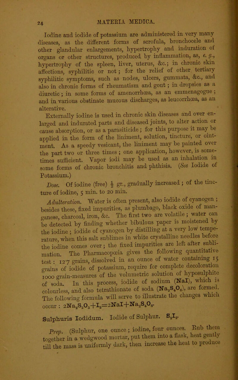 Iodine and iodide of potassium are administered in very many diseases, as the different forms of scrofula, bronchocele and otlier glandular enlargements, hypertrophy and induration of organs or other structures, produced by inflammation, as, e. g., hypertrophy of the spleen, liver, uterus, &c.; in chronic shin affections, syphilitic or not; for the relief of other tertiaiy syphilitic symptoms, such as nodes, ulcers, gummata, &c., and also in chronic forms of rheumatism and gout; in dropsies as a diuretic; in some forms of amenorrhcea, as an emmenagogue , and in various obstinate mucous discharges, as leucorrhcea, as an alterative. Externally iodine is used in chronic skin diseases and over en- larged and indurated parts and diseased j oints, to alter action or cause absorption, or as a parasiticide ; for this purpose it may be applied in the form of the liniment, solution, tincture, or oint- ment. As a speedy vesicant, the liniment may be painted ovei the part two or three times ; one application, however, is some- times sufficient. Yapor iodi may be used as an inhalation m some forms of chronic bronchitis and phthisis. (See Iodide of Potassium.) Dose. Of iodine (free) £ gr., gradually increased ; of the tinc- ture of iodine, 5 min. to 20 min. Adulteration. Water is often present, also iodide of cyanogen ; besides these, fixed impurities, as plumbago, black oxide of man- ganese, charcoal, iron, &c. The first two are volatile ; water can be detected by finding whether bibulous paper is moistened by the iodine ; iodide of cyanogen by distilling at a very low tempe- rature, when this salt sublimes in white crystalline needles before the iodine comes over; the fixed impurities are left after subli- mation. The Pharmacopoeia gives the following quantitative test: 127 grains, dissolved in an ounce of water containing 15 grains of iodide of potassium, require for complete decoloration 1000 grain-measures of the volumetric solution of hyposulphite of soda. In this process, iodide of sodium (Nal), which is colourless, and also tetrathionate of soda (Na2S406), are formed. The following formula will serve to illustrate the changes which occur : 2Na,S,O3+I2=2NaI+Na2S.1O0. Sulpliuris Iodidum. Iodide of Sulphur. S2Ia. Prep. (Sulphur, one ounce; iodine, four ounces. Rub them toother in a wedgwood mortar, put them into a flask, heat gently till the mass is uniformly dark, then increase the heat to produce