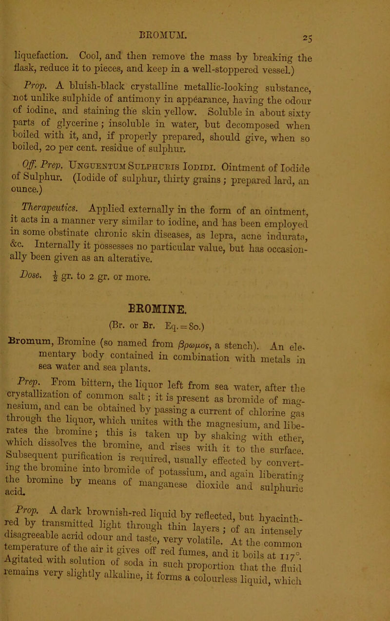 liquefaction. Cool, and tlien remove tlie mass by breaking the flask, reduce it to pieces, and keep in a well-stoppered vessel.) Prop. A bluish-black crystalline metallic-looking substance, not unlike sulphide of antimony in appearance, having the odour of iodine, and staining the skin yellow. Soluble in about sixty parts of glycerine; insoluble in water, but decomposed when boiled with it, and, if properly prepared, should give, when so boiled, 20 per cent, residue of sulphur. Off. Prep. Unguentum Sulphcris Iodidi. Ointment of Iodide of Sulphur. (Iodide of sulphur, thirty grains ; prepared lard, an ounce.) Therapeutics. Applied externally in the form of an ointment, it acts in a manner very similar to iodine, and has been employed in some obstinate chronic skin diseases, as lepra, acne indurata, &c. Internally it possesses no particular value, but has occasion- ally been given as an alterative. Dose. J gr. to 2 gr. or more. BROMINE. (Br. or Br. Eq. = So.) Bromum, Bromine (so named from l3pcop.cs, a stench). An ele- mentary body contained in combination with metals in sea water and sea plants. rep. From bittern, the liquor left from sea water, after the crystallization of common salt; it is present as bromide of mag- nesium and can be obtained by passing a current of chlorine gas irough the liquor, which unites with the magnesium, and libe- rate, the bromine; this is taken up by shaking with ether winch dissolves tire bromine, and rises with it to the surface Subsequent purification is required, usually effected by convert- ing the bromine into bromide of potassium, and again liberating amd. y °f “W— «««• and sulphuS Prep. A dark brownish-red liquid by refiected, but hyacinth red by transmitted light through thin layers ; of an intenreh- disagreeable acrid odour and taste, very volatile At ' HTT^f ,ir il Agitated with solution of soda in such proportion that the fluid lemains very slightly alkaline, it forms a colourless liquid, which