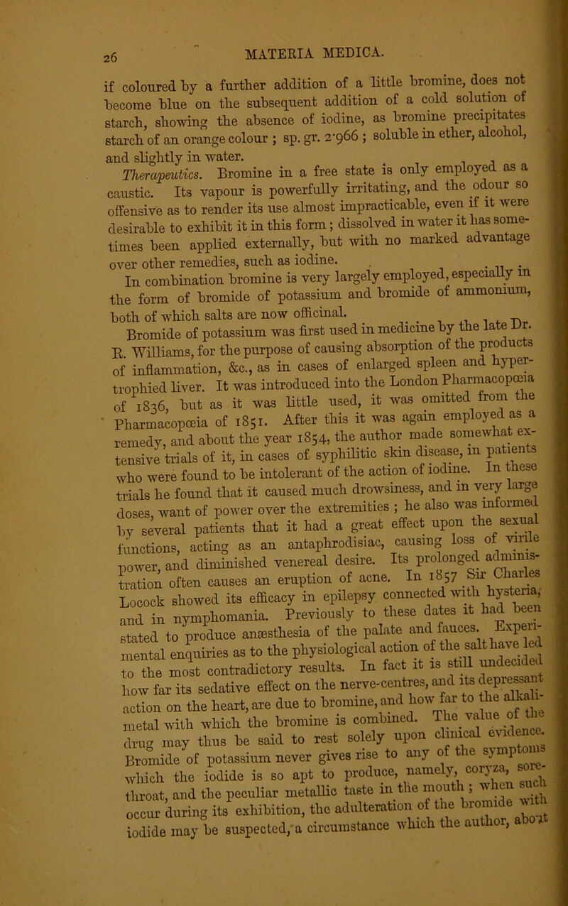 if coloured by a further addition of a little bromine, does not become blue on the subsequent addition of a cold solution of starch, showing the absence of iodine, as bromine precipitates starch of an orange colour ; sp. gr. 2-966 ; soluble in ether, alcoho , and slightly in water. _ Therapeutics. Bromine in a free state is only employed as a caustic. Its vapour is powerfully irritating, and the odour so offensive as to render its use almost impracticable, even if it were desirable to exhibit it in this form; dissolved in water it has some- times been applied externally, but with no marked advantage over other remedies, such as iodine. . . In combination bromine is very largely employed, especially in the form of bromide of potassium and bromide of ammonium, both of which salts are now officinal. . . „ Bromide of potassium was first used in medicine by the late vv. E. Williams, for the purpose of causing absorption of the products of inflammation, &c., as in cases of enlarged spleen and hyper- trophied liver. It was introduced into the London Pharmacopoeia of 18-16, but as it was little used, it was omitted from the ' Pharmacopoeia of 1851. After this it was again employed as a remedy, and about the year 1854, the author made somewhat ex- tensive trials of it, in cases of syphilitic skm disease, m patients who were found to be intolerant of the action of iodine. In these trials he found that it caused much drowsiness, and m very large doses, want of power over the extremities ; he also was informed by several patients that it had a great effect upon the sexual functions, acting as an antaphrodisiac, causing loss of vmle power, and diminished venereal desire. Its prolonged adminis- tration often causes an eruption of acne. In 1857 ^u Ch Locock showed its efficacy in epilepsy connect®d with 1hysteria, and in nymphomania. Previously to these dates it had been stated to produce anaesthesia of the palate and fauces. Expeii- mental enquiries as to the physiological action of the salt have led to the most contradictory results. In fact it is still * how far its sedative effect on the nerve-centres, and its deprc^ action on the heart, are due to bromine, and hou far to he alka metal with which the bromine is combined. Thevaiueofth drug may thus be said to rest solely upon chnicai evidence. Bromide of potassium never gives rise to any 0 ie which the iodide is so apt to produce, namely, coryza, so - throat, and the peculiar metallic taste m the mout 1; u w 'cur during its exhibition, the adulteration of the bromide with iodide may be suspected/a circumstance which the author, a 01