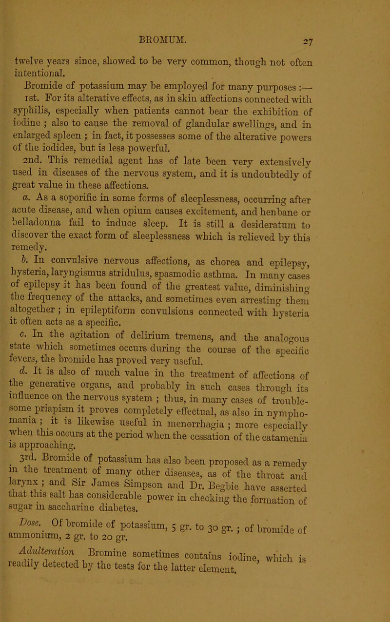 =7 twelve years since, showed to he very common, though not often intentional. Bromide of potassium may he employed for many purposes :— 1st. For its alterative effects, as in skin affections connected with syphilis, especially when patients cannot hear the exhibition of iodine ; also to cause the removal of glandular swellings, and in enlarged spleen ; in fact, it possesses some of the alterative powers of the iodides, hut is less powerful. 2nd. This remedial agent has of late been very extensively used in diseases of the nervous system, and it is undoubtedly of great value in these affections. a. As a soporific in some forms of sleeplessness, occurring after acute disease, and when opium causes excitement, and henbane or oelladonna fail to induce sleep. It is still a desideratum to discover the exact form of sleeplessness which is relieved by this remedy. b. In convulsive nervous affections, as chorea and epilepsy, hysteria, laryngismus stridulus, spasmodic asthma. In many cases of epilepsy it has been found of the greatest value, diminishing the frequency of the attacks, and sometimes even arresting them altogether ; in epileptiform convulsions connected with hysteria it often acts as a specific. c. In the agitation of delirium tremens, and the analogous state which sometimes occurs during the course of the specific fevers, the bromide has proved very useful. d. It is also of much value in the treatment of affections of the generative organs, and probably in such cases through its influence on the nervous system ; thus, in many cases of trouble- some priapism it proves completely effectual, as also in nympho- mania ; it is likewise useful in menorrhagia ; more especially w len this occurs at the period when the cessation of the catamenia is approaching. . Bromide of potassium has also been proposed as a remedv in the treatment of many other diseases, as of the throat and arynx ; and Sir James Simpson and Dr. Begbie have asserted that this salt has considerable power in checking the formation of sugar in saccharine diabetes. D°Se\ 0f bromkle of Potassium, 5 gr. to 30 gr. ; of bromide of ammonium, 2 gr. to 20 gr. Adulteration Bromine sometimes contains iodine, which is readily detected by the tests for the latter element.