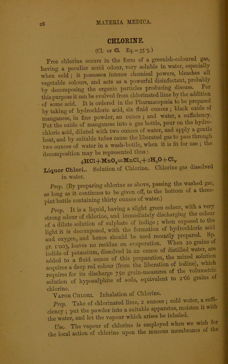 CHLORINE. (Cl. or Cl. Eq. = 35'5-) Free chlorine occurs in the form of a greenish-coloured gas, having a peculiar acrid odour, very soluble in water, especially when cold ; it possesses intense chemical powers, bleaches all vegetable colours, and acts as a powerful disinfectant, probably by decomposing the organic particles producing disease. For this purpose it can be evolved from chlorinated lime by the addition of some acid. It is ordered in the Pharmacopceia to be prepared by taking of hydrochloric acid, six fluid ounces ; black oxide oi manganese, in fine powder, an ounce ; and water, a sufficiency. Put the oxide of manganese into a gas bottle, pour on the hydro- chloric acid, diluted with two ounces of water, and apply a gentle heat and by suitable tubes cause the liberated, gas to pass through two ounces of water in a wash-bottle, when it is fit lor use ; the decomposition may be represented thus : 4HCl+Mn02=MnCl„+ 2H20 + Cl2. Liquor Chlori.. Solution of Chlorine. Chlorine gas dissolved in water. Prep. (By preparing chlorine as above, passing the washed gas, as long as it continues to be given off, to the bottom ot a three- pint bottle containing thirty ounces of water.) Prop. It is a liquid, having a slight green colour, with a very strong odour of chlorine, and immediately discharging the colour of a dilute solution of sulphate of indigo ; when exposed to the lieffit it is decomposed, with the formation of hydrochloric acid and oxygen, and hence should be used recently prepared. _ bp. <rr. 1-003, leaves no residue on evaporation. When 20 grams of iodide of potassium, dissolved in an ounce of distilled water, are added to a fluid ounce of this preparation, the mixed solution acquires a deep red colour (from the liberation of iodine, which requires for its discharge 750 gram-measures of theivdumeti solution of hyposulphite of soda, equivalent to 266 gram chlorine. Vapor Chlori. Inhalation of Chlorine. Prep. Take of chlorinated lime, 2 ounces ; cold water, a suffi- ciency ; put the powder into a suitable apparatus, moisten ltwitn the water, and let the vapour which arises be inhaled. Use. The vapour of chlorine is employed when we wish for the local action of chlorine upon the mucous membranes ot tlie
