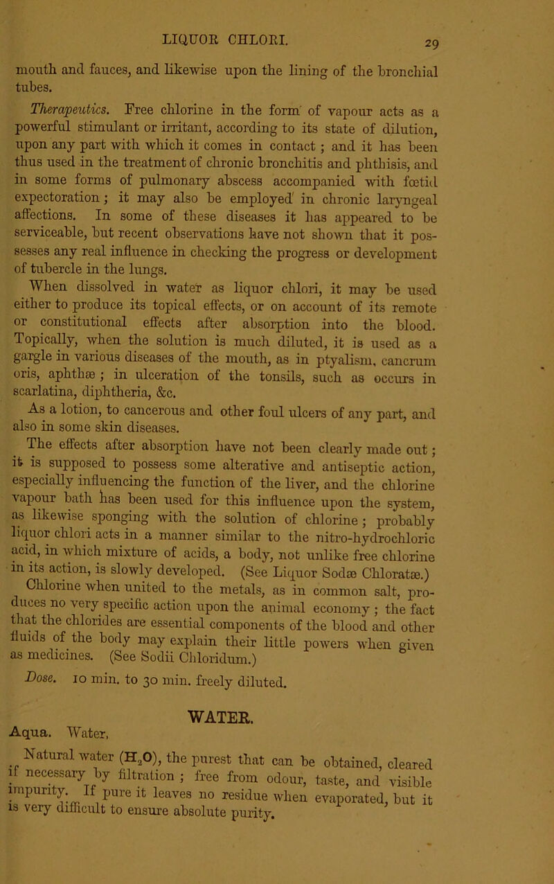 mouth and fauces, and likewise upon the lining of the bronchial tubes. Therapeutics. Free chlorine in the form' of vapour acts as a powerful stimulant or irritant, according to its state of dilution, upon any part with which it comes in contact ; and it has been thus used in the treatment of chronic bronchitis and phthisis, and in some forms of pulmonary abscess accompanied with foetid expectoration ; it may also be employed in chronic laryngeal affections. In some of these diseases it lias appeared to be serviceable, but recent observations have not shown that it pos- sesses any real influence in checking the progress or development of tubercle in the lungs. When dissolved in water as liquor chlori, it may be used either to produce its topical effects, or on account of its remote or constitutional effects after absorption into the blood. Topically, when the solution is much diluted, it is used as a gargle in various diseases ol the mouth, as in ptyalism, cancrum oris, aphthae ; in ulceration of the tonsils, such as occurs in scarlatina, diphtheria, &c. As a lotion, to cancerous and other foul ulcers of any part, and also in some skin diseases. The effects after absorption have not been clearly made out; it is supposed to possess some alterative and antiseptic action, especially influencing the function of the liver, and the chlorine vapour bath lias been used for this influence upon the system, as likewise sponging with the solution of chlorine; probably liquor chlori acts in a manner similar to the nitro-hydrochloric acid, in which mixture of acids, a body, not unlike free chlorine in its action, is slowly developed. (See Liquor Soda Chlorate.) Chlorine when united to the metals, as in common salt, pro- duces no very specific action upon the animal economy ; the fact that the chlorides are essential components of the blood and other fluids of the body may explain their little powers when given as medicines. (See Sodii Chloridum.) Dose. 10 min. to 30 min. freely diluted. WATER. Aqua. Water. Natural water (H20), the purest that can be obtained, cleared if necessary by filtration ; free from odour, taste, and visible impurity If pure it leaves no residue when evaporated, but it is very difficult to ensure absolute purity.
