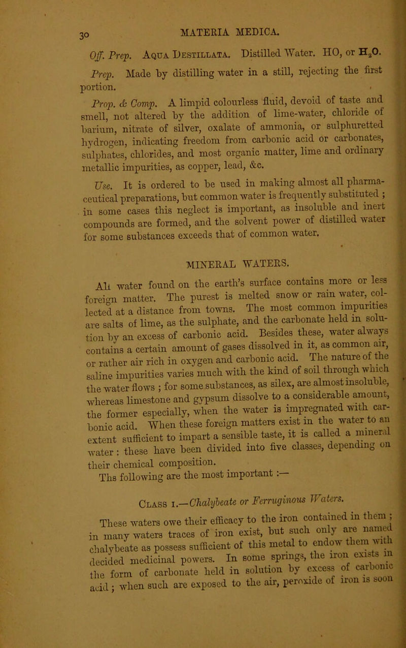 3° Off. Prep. Aqua Destill at a. Distilled Water. HO, or H20. Prep. Made by distilling water in a still, rejecting the first portion. Prop, <b Comp. A limpid colourless fluid, devoid of taste and smell, not altered by the addition of lime-water, chloride of barium, nitrate of silver, oxalate of ammonia, or sulphuretted hydrogen, indicating freedom from carbonic acid or carbonates, sulphates, chlorides, and most organic matter, lime and ordinary metallic impurities, as copper, lead, &c. Use. It is ordered to be used in making almost all pharma- ceutical preparations, but common water is frequently substituted ; in some cases this neglect is important, as insoluble and inert compounds are formed, and the solvent power of distilled water for some substances exceeds that ol common water. MINERAL WATERS. Ah water found on the earth’s surface contains more or less foreign matter. The purest is melted snow or rain water, col- lected at a distance from towns. The most common impurities are salts of lime, as the sulphate, and the carbonate held m solu- tion by an excess of carbonic acid. Besides these, water alw ay a contains a certain amount of gases dissolved in it, as common air, or rather air rich in oxygen and carbonic acid. The nature of the saline impurities varies much with the kind of soil through which the water flows ; for some substances, as silex, are almost insoluble, whereas limestone and gypsum dissolve to a considerable amoun , the former especially, when the water is impregnated with car- bonic acid. When these foreign matters exist m the water to an extent sufficient to impart a sensible taste, it is called a miner,i water : these have been divided into five classes, depending on their chemical composition. Tlis following are the most important Class i .—Chalybeate or Ferruginous Waters. These waters owe their efficacy to the iron contained in them ; in many waters traces of iron exist, but such only are named chalybeate as possess sufficient of this metal to endow them wi decided medicinal powers. In some springs, the iron exists m the form of carbonate held in solution by excess of carbonic add • when such are exposed to the air, peroxide of iron is soon