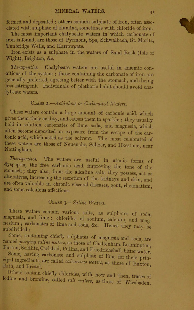 MINERAL WATERS. formed and deposited; others contain sulphate of iron, often asso- ciated with sulphate of alumina, sometimes with chloride of iron. The most important chalybeate waters in which carbonate of iron is found, are those of Pyrmont, Spa, Schwalbach, St. Moritz, Tunbridge Wells, and Harrowgate. Iron exists as a sulphate in the waters of Sand Eock (Isle of Wight), Brighton, &c. Therapeutics. Chalybeate waters are useful in anscmic con- ditions of the system ; those containing the carbonate of iron are generally preferred, agreeing better with the stomach, and-being less astringent. Individuals of plethoric habit should avoid cha- lybeate waters. Class 2.—Acidulous or Carbonated Waters. These waters contain a large amount of carbonic acid, which gives them their acidity, and causes them to sparkle ; they usually hold in solution carbonates of lime, soda, and magnesia, which often become deposited on exposure from the escape of the car- bonic acid, which acted as the solvent. The most celebrated of these waters are those of Neuenahr, Seltzer, and Ilkestone near Nottingham. Therapeutics. The waters are useful in atonic forms of dyspepsia, the free carbonic acid improving the tone of the stomach; they also, from the alkaline salts they possess, act as alteratives, increasing the secretion of the kidneys and skin, and are often valuable in chronic visceral diseases, gout, rheumatism and some calculous affections. Class 3.—Saline Waters. These waters contain various salts, as sulphates of soda magnesia, and lime ; chlorides of sodium, calcium, and mag- nesium ; carbonates of lime and soda, &c. Hence they may be subdivided: J y Some, containing chiefly sulphates of magnesia and soda are named purging saline waters, as those of Cheltenham, Leamington Purton, Seidlitz, Carlsbad, Piillna, and Friedrickshall bitter wader’ . b°me’ h;l.vinS carbonate and sulphate of lime for their nrin- Bath l^Bristol are Called Cakare°US waters> as those of Buxton, . 1°thers contain chiefly chlorides, with, now and then, traces of 0 me and bromine, called salt waters, as those of Wiesbaden.
