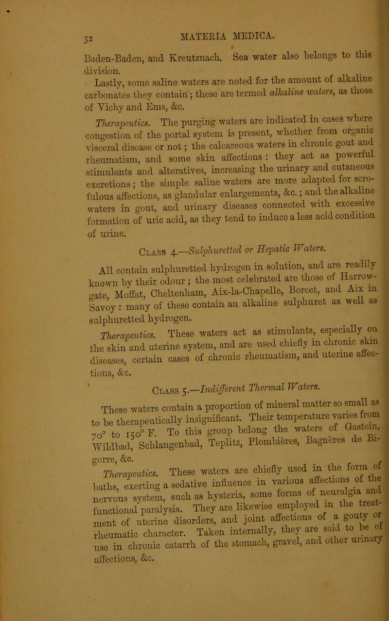 32 Baden-Baden, and Kreutznach. Sea water also belongs to this division. Lastly, some saline waters are noted for the amount of alkaline carbonates they contain; these are termed alkaline waters, as those of Vichy and Ems, &c. Therapeutics. The purging waters are indicated in cases where congestion of the portal system is present, whether from organic visceral disease or not; the calcareous waters in chronic gout and rheumatism, and some skin affections : they act as powerful stimulants and alteratives, increasing the urinary and cutaneous excretions ; the simple saline waters are more adapted for scro- fulous affections, as glandular enlargements, &c.; and the alkaline waters in gout, and urinary diseases connected with excessive formation of uric acid, as they tend to induce a less acid condition of urine. Class 4.—Sulphuretted or Hepatic Waters. All contain sulphuretted hydrogen in solution, and are readily known by their odour; the most celebrated are those of Harrow- crate Moffat, Cheltenham, Aix-la-Chapelle, Borcet, and Aix in Savoy : many of these contain an alkaline sulphuret as well as sulphuretted hydrogen. Therapeutics. These waters act as stimulants, especially on the skin and uterine system, and axe used chiefly m chronic skm diseases, certain cases of chronic rheumatism, and uterine affec- tions, &c. Class 5.—Indifferent Thermal Waters. These waters contain a proportion ot mineral matter so small as ,0 be therapeutically insignificant. Their temperaturewanes tom 70° to I pO° E To this group belong the waters of Hastein, Wildbad, Schlangenbad, Teplitz, Plombieres, Bagneres de Bi- gorre, &c. Therapeutics. These waters are chiefly used in the form 0 lntlis exerting a sedative influence in various affections of tlie nervous system, such as hysteria, some forms of neumlgra rnd functional paralysis. They are likewise employed in the treat- ment of uterine disorders, and joint affections of a A . rheumatic character. Taken internally, they are said to be of use in chronic catarrh of the stomach, gravel, and other urinary affections, &c.