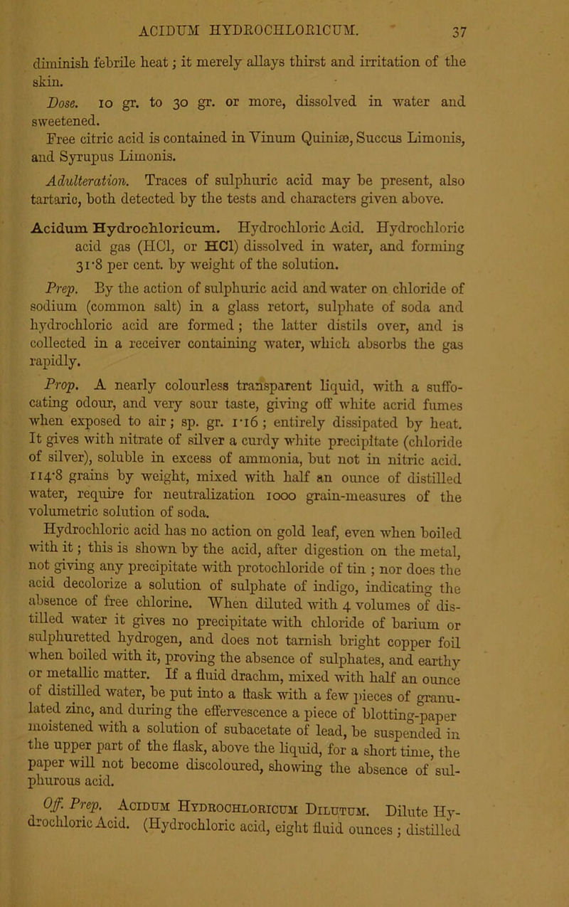 diminish febrile heat; it merely allays thirst and irritation of the skin. Dose, io gr. to 30 gr. or more, dissolved in water and sweetened. Free citric acid is contained in Vinum Quin he, Succus Limonis, and Syrupus Limonis. Adulteration. Traces of sulphuric acid may be present, also tartaric, both detected by the tests and characters given above. Acidum Hydrochloricum. Hydrochloric Acid. Hydrochloric acid gas (HC1, or HC1) dissolved in water, and forming 31-8 per cent, by weight of the solution. Prep. By the action of sulphuric acid and water on chloride of sodium (common salt) in a glass retort, sulphate of soda and hydrochloric acid are formed ; the latter distils over, and is collected in a receiver containing water, which absorbs the gas rapidly. Prop, A nearly colourless transparent liquid, with a suffo- cating odour, and very sour taste, giving off white acrid fumes when exposed to air; sp. gr. i-i6; entirely dissipated by heat. It gives with nitrate of silver a curdy white precipitate (chloride of silver), soluble in excess of ammonia, but not in nitric acid. 114-8 grains by weight, mixed with half an ounce of distilled water, require for neutralization 1000 grain-measures of the volumetric solution of soda. Hydrochloric acid has no action on gold leaf, even when boiled with it; this is shown by the acid, after digestion on the metal, not giving any precipitate with protochloride of tin ; nor does the acid decolorize a solution of sulphate of indigo, indicating the absence of free chlorine. When diluted with 4 volumes of dis- tilled water it gives no precipitate with chloride of barium or sulphuretted hydrogen, and does not tarnish bright copper foil when boiled with it, proving the absence of sulphates, and earthy or metallic matter. If a fluid drachm, mixed with half an ounce of distilled water, be put into a ttask with a few pieces of granu- lated zinc, and during the effervescence a piece of blotting-paper moistened with a solution of subacetate of lead, be suspended in the upper part of the flask, above the liquid, for a short time, the paper will not become discoloured, showing the absence of sul- phurous acid. Off. Prep. Acidum Hydrochloricum Dilutum. Dilute Hy- drochloric Acid. (Hydrochloric acid, eight fluid ounces ; distilled