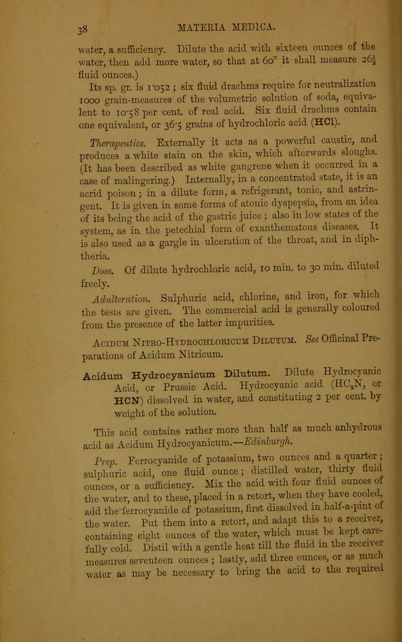 water, a sufficiency. Dilute the acid with sixteen ounces of the water, then add more water, so that at 6o° it shall measure 26.) fluid ounces.) Its sp. gr. is 1‘052 ; six fluid drachms require for neutralization 1000 grain-measures of the volumetric solution of soda, equiva- lent to 10-58 per cent, of real acid. Six fluid drachms contain one equivalent, or 36-5 grains of hydrochloric acid (HC1). Therapeutics. Externally it acts as a powerful caustic, and produces a white stain on the skin, which afterwards sloughs. (It has been described as white gangrene when it occurred in a case of malingering.) Internally, in a concentrated state, it is an acrid poison; in a dilute form, a refrigerant, tonic, and astrin- gent. It is given in some forms of atonic dyspepsia, from an idea of its being the acid of the gastric juice ; also in low states of the system, as in the petechial form of exanthematous diseases. It is also used as a gargle in ulceration of the throat, and in diph- theria. Dose. Of dilute hydrochloric acid, 10 min. to 30 min. diluted freely. Adulteration. Sulphuric acid, chlorine, and iron, for which the tests are given. The commercial acid is generally coloured from the presence of the latter impurities. Acidum Nitro-Hydrochloricum Dilutuji. See Officinal Pre- parations of Acidum Nitricum. Acidum Hydrocyanicum Dilutum. Dilute Hydrocyanic Acid, or Prussic Acid. Hydrocyanic acid (HC2N, or HCN) dissolved in water, and. constituting 2 per cent, by weight of the solution. This acid contains rather more than half as much anhydrous acid as Acidum Hydrocyanicum.—Edinburgh. Prep. Ferrocyanide of potassium, two ounces and a, quarter; sulphuric acid, one fluid ounce; distilled water, thirty fluid ounces, or a sufficiency. Mix the acid with four fluid ounces of the water, and to these, placed in a retort, when they have cooled, add the-ferrocyanide of potassium, first dissolved in half-a-pint of the water. Put them into a retort, and adapt this to a receiver, containing eight ounces of the water, which must be kept care- fully cold. Distil with a gentle heat till the fluid in the recen ei measures seventeen ounces ; lastly, add three ounces, or as nine water as may be necessary to bring the acid to the requnei