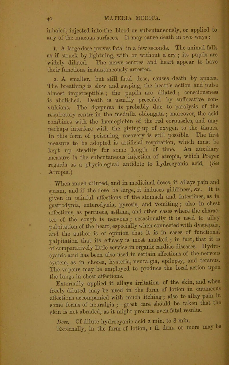 inhaled, injected into the blood or subcutaneously, or applied to any of the mucous surfaces. It may cause death in two ways : 1. A large dose proves fatal in a few seconds. The animal falls as if struck by lightning, with or without a cry ; its pupils are widely dilated. The nerve-centres and heart appear to have their functions instantaneously arrested. 2. A smaller, but still fatal dose, causes death by apncea. The breathing is slow and gasping, the heart’s action and pulse almost imperceptible; the pupils are dilated ; consciousness is abolished. Death is usually preceded by suffocative con- vulsions. The dyspnoea is probably due to paralysis of the respiratory centre in the medulla oblongata ; moreover, the acid combines with the haemoglobin of the red corpuscles, and may i perhaps interfere with the giving-up of oxygen to the tissues. J In this form of poisoning, recovery is still possible. The first measure to be adopted is artificial respiration, which must be j kept up steadily for some length of time. An auxiliary measure is the subcutaneous injection of atropia, which Preyer regards as a physiological antidote to hydrocyanic acid. (See Atropia.) When much diluted, and in medicinal doses, it allays pain and ,< spasm, and if the dose be large, it induces giddiness, &c. It is given in painful affections of the stomach and intestines, as in gastrodynia, enterodynia, pyrosis, and vomiting ; also in chest j affections, as pertussis, asthma, and other cases where the charac- ter of the cough is nervous ; occasionally it is used to allay i palpitation of the heart, especially when connected with dyspepsia, j and the author is of opinion that it is in cases of functional • palpitation that its efficacy is most marked ; in fact, that it is of comparatively little service in organic cardiac diseases. Hydro- cyanic acid has been also used in certain affections of the nervous j system, as in chorea, hysteria, neuralgia, epilepsy, and tetanus, j The vapour may be employed to produce the local action upon j the lungs in chest affections. Externally applied it allays irritation of the skin, and when freely diluted may be used in the form of lotion in cutaneous ; affections accompanied with much itching; also to allay pain in some forms of neuralgia ;—great care should be taken that the skin is not abraded, as it might produce even fatal results. Bose. Of dilute hydrocyanic acid 2 min. to 8 min. Externally, in the form of lotion, 1 11. drm. or more maj be