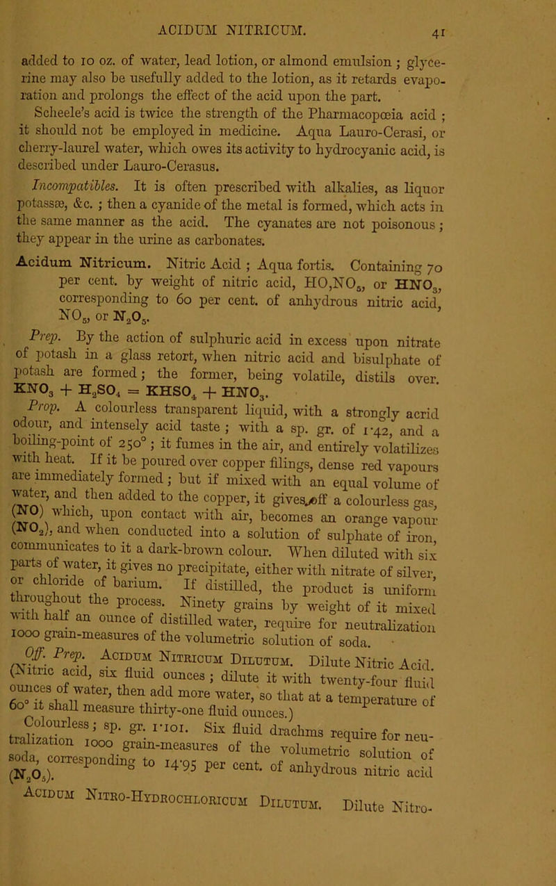 ACIDUM NITRICUM. added to 10 oz. of water, lead lotion, or almond emulsion ; glyce- rine may also be usefully added to the lotion, as it retards evapo- ration and prolongs the effect of the acid upon the part. Scheele’s acid is twice the strength of the Pharmacopoeia acid ; it should not be employed in medicine. Aqua Lauro-Cerasi, or cherry-laurel water, which owes its activity to hydrocyanic acid, is described under Lauro-Cerasus. Incompatibles. It is often prescribed with alkalies, as liquor potassse, &c. ; then a cyanide of the metal is formed, which acts in the same manner as the acid. The cyanates are not poisonous ; they appear in the urine as carbonates. Acidum Nitricum. Nitric Acid ; Aqua fortis. Containing 70 per cent, by weight of nitric acid, H0,N05, or HNO,, corresponding to 60 per cent, of anhydrous nitric acid' N05, or N205. Prep. By the action of sulphuric acid in excess upon nitrate of potash in a glass retort, when nitric acid and bisulphate of potash are formed; the former, being volatile, distils over kno3 + H2SO., = KHS04 + HNO3. Prop. A colourless transparent liquid, with a strongly acrid odour, and intensely acid taste ; with a sp. gr. of 1-42, and a boiling-point ot 250° ; it fumes in the air, and entirely volatilizes with heat.. If it be poured over copper filings, dense red vapours are immediately formed ; but if mixed with an equal volume of water, and then added to the copper, it gives^eff a colourless gas, A.™ A n?h, upon contact with air, becomes an orange vapour (N02), and when conducted into a solution of sulphate of iron communicates to it a dark-brown colour. When diluted with six parts ot water, it gives no precipitate, either with nitrate of silver or chloride of barium. If distilled, the product is uniform withhalfU!nhn Pr0CCf'r AAety grainS by Weight of ifc m«ed r, . 0imce of cllstllled water, require for neutralization 1000 giam-measures of the volumetric solution of soda. Prep.\ Aciddm Nitrioum Dilutum. Dilute Nitric Acid (Nitric acid, six fluid ounces ; dilute it with twenty-four fluid ounces of water, then add more water, so that at a temperature of 6o°1 shall measure thirty-one fluid ounces.) 1 Colouriess; sp. gr. rioi. Six fluid drachms require for neu- tralization 1000 grain-measures of the volumetric snlnf <• ZZr**** 1495 p“ Acidum Nitro-Hydrochlorioum Dilutum. Dilute Nitro-