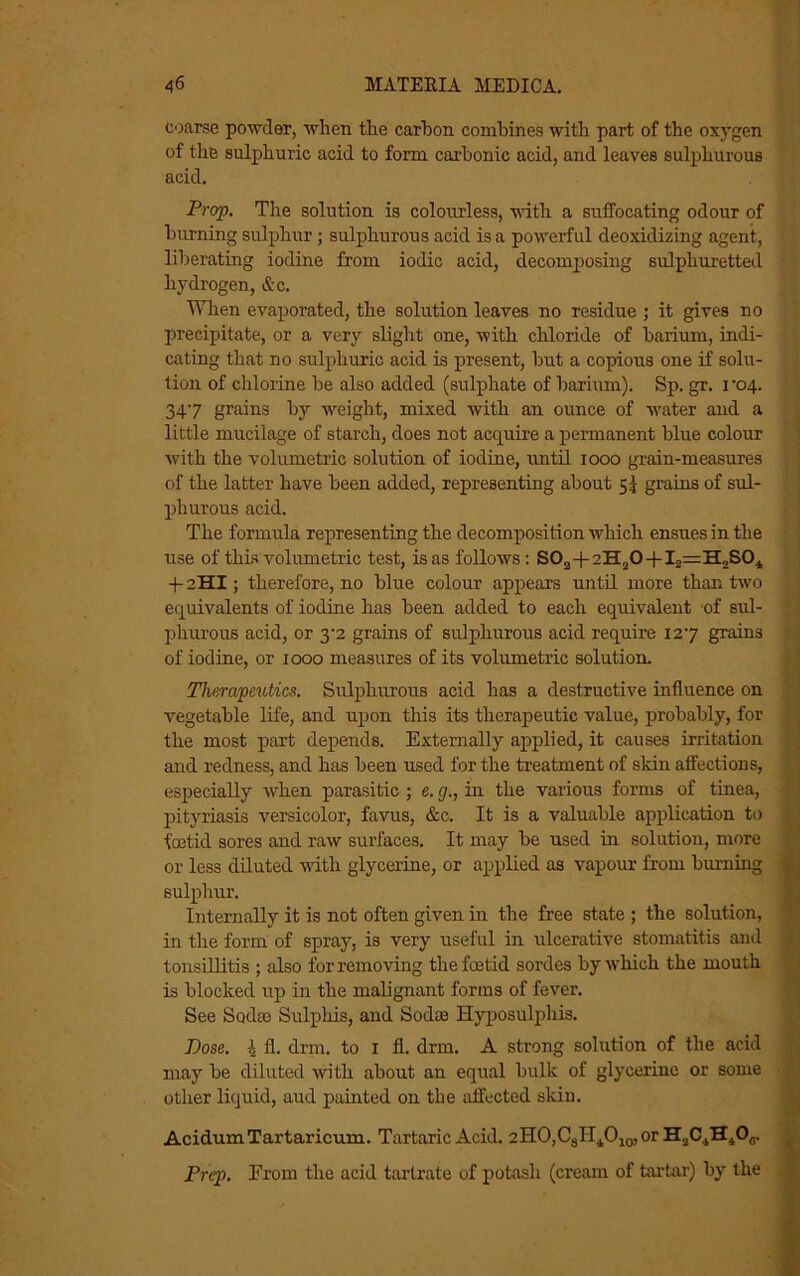 coarse powder, when the carhon combines with part of the oxygen of the sulphuric acid to form carbonic acid, and leaves sulphurous acid. Prop. The solution is colourless, with a suffocating odour of burning sulphur; sulphurous acid is a powerful deoxidizing agent, liberating iodine from iodic acid, decomposing sulphuretted hydrogen, &c. When evaporated, the solution leaves no residue ; it gives no precipitate, or a very slight one, with chloride of barium, indi- cating that no sulphuric acid is present, but a copious one if solu- tion of chlorine be also added (sulphate of barium). Sp. gr. i '04. 347 grains by weight, mixed with an ounce of water and a little mucilage of starch, does not acquire a permanent blue colour with the volumetric solution of iodine, until 1000 grain-measures of the latter have been added, representing about 5I grains of sul- phurous acid. The formula representing the decomposition which ensues in the use of this volumetric test, is as follows : S02 + 2H20-f I2==H2S04 4-2HI; therefore, no blue colour appears until more than two equivalents of iodine has been added to each equivalent of sul- phurous acid, or 3'2 grains of sulphurous acid require 127 grains of iodine, or 1000 measures of its volumetric solution. Therapeutics. Sulphurous acid has a destructive influence on vegetable life, and upon this its therapeutic value, probably, for the most part depends. Externally applied, it causes irritation and redness, and has been used for the treatment of skin affections, especially when parasitic ; e. g., in the various forms of tinea, pityriasis versicolor, favus, &c. It is a valuable application to foetid sores and raw surfaces. It may be used in solution, more or less diluted with glycerine, or applied as vapour from burning sulphur. Internally it is not often given in the free state ; the solution, in the form of spray, is very useful in ulcerative stomatitis and tonsillitis ; also for removing the foetid sordes by which the mouth is blocked up in the malignant forms of fever. See Soda) Sulphis, and Sodse Hyposulphis. Pose. 4 fl. drm. to 1 fl. drill. A strong solution of the acid may be diluted with about an equal bulk of glycerine or some other liquid, aud painted on the affected skin. AcidumTartaricum. Tartaric Acid. 2HO,CsH4010,or H2C4H4O0. Prep. From the acid tartrate of potash (cream of tartar) by the