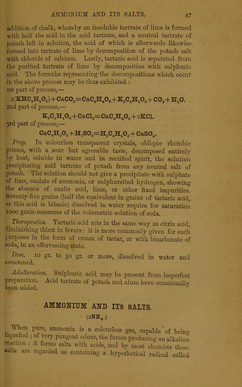 AMMONIUM AND ITS SALTS. addition of chalk, -whereby an insoluble tartrate of lime is formed with half the acid in the acid tartrate, and a neutral tartrate of potash left in solution, the acid of which is afterwards likewise formed into tartrate of lime by decomposition of the potash salt -with chloride of calcium. Lastly, tartaric acid is separated from the purified tartrate of lime by decomposition with sulphuric acid. The formulae representing the decompositions which occur in the above process may be thus exhibited : ist part of process,— 2 (KHC,H,Oa)+CaC03=CaC,Hl08+KaC4H408+ C02+H20. 2nd part of process,— K2C4H406 + CaCl2=CaC4H4Oa+2XCI. 3rd part of process,— CaC4H1O8+H2SO1=H2C.iH1O0+CaSO1. Prop. In colourless transparent crystals, oblique rhombic prisms, with a sour but agreeable taste, decomposed entirely by heat, soluble in water and in rectified spirit, the solution precipitating acid tartrate of potash from any neutral salt of potash. The solution should not give a precipitate with sulphate of lime, oxalate of ammonia, or sulphuretted hydrogen, showing the absence of oxalic acid, lime, or other fixed impurities. Seventy-five grains (half the equivalent in grains of tartaric acid, as this acid is bibasic) dissolved in water require for saturation 1000 grain-measures of the volumetric solution of soda. _ Therapeutics. Tartaric acid acts in the same way as citric acid, diminishing thirst in fevers : it is more commonly given for such purposes in the form of cream of tartar, or -with bicarbonate of soda, in an effervescing state. Dose. 10 gr. to 30 gr. or more, dissolved in water and sweetened. Adulteration. Sulphuric acid may be present from imperfect preparation. Acid tartrate of potash and alum have occasionally- been added. J AMMONIUM AND ITS SALTS. ' (2NH4.) Miien pure, ammonia is a colourless gas, capable‘of benm liquefied ; of very pungent odour, the fumes producing an alkaline reaction ; it forms salts with acids, and by most chemists these salts are regarded as containing a hypothetical radical called