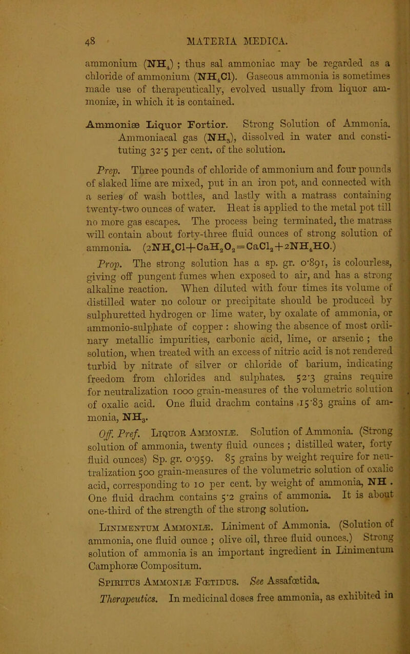 ammonium (NHJ ; thus sal ammoniac may he regarded as a chloride of ammonium (NH,C1). Gaseous ammonia is sometimes made use of therapeutically, evolved usually from liquor am- monias, in which it is contained. Ammonice Liquor Fortior. Strong Solution of Ammonia. Ammoniacal gas (NH,), dissolved in water and consti- tuting 32-5 per cent, of the solution. Prep. Three pounds of chloride of ammonium and four pounds of slaked lime are mixed, put in an iron pot, and connected with a series of wash bottles, and lastly with a matrass containing twenty-two ounces of water. Heat is applied to the metal pot till no more gas escapes. The process being terminated, the matrass will contain about forty-three fluid ounces of strong solution of ammonia. (2NH4Cl+CaH202 = CaCl2 + zNH^HO.) Prop. The strong solution has a sp. gr. 0-891, is colourless, giving off pungent fumes when exposed to air, and has a strong alkaline reaction. When diluted with four times its volume of distilled water no colour or precipitate should be produced by sulphuretted hydrogen or lime water, by oxalate of ammonia, or ammonio-sulphate of copper : showing the absence of most ordi- nary metallic impurities, carbonic acid, lime, or arsenic ; the solution, when treated with an excess of nitric acid is not rendered turbid by nitrate of silver or chloride of barium, indicating freedom from chlorides and sulphates. 52-3 grains require for neutralization 1000 grain-measures of the volumetric solution of oxalic acid. One fluid drachm contains .15-83 grains of am- monia, NH3. Off. Pref. Liquor Ammonle. Solution of Ammonia. (Strong solution of ammonia, twenty fluid ounces ; distilled water, forty fluid ounces) Sp. gr. 0-959. 85 grains by weight reqiiire for neu- tralization 500 grain-measures of the volumetric solution of oxalic acid, corresponding to 10 per cent, by weight of ammonia, NH . One fluid drachm contains 5-2 grains of ammonia. It is about one-third of the strength of the strong solution. Linimentum Ammonle. Liniment of Ammonia. (Solution of ammonia, one fluid ounce ; olive oil, three fluid ounces.). Strong solution of ammonia is an important ingredient in Linimentum Camphorm Compositum. Spiritus Ammonite Fcetidus. Sec Assafoetida. Therapeutics. In medicinal doses free ammonia, as exhibited in