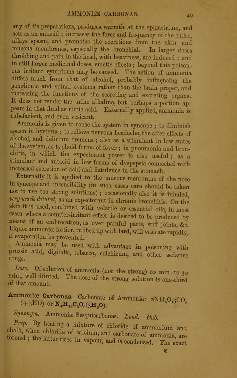 AMMOJSTOE carbonas. 49 any of its preparations, produces warmth at the epigastrium, and acts as an antacid ; increases the force and frequency of the pulse, allays spasm, and promotes the secretions from the skin and mucous membranes, especially the bronchial. In larger doses throbbing and pain in the head, with heaviness, are induced ; and in still larger medicinal doses, emetic effects ; beyond this poison- ous irritant symptoms may be caused. The action of ammonia differs much from that of alcohol, probably influencing the ganglionic and spinal systems rather than the brain proper, and increasing the functions of the secreting and excreting organs. It does not render the urine alkaline, but perhaps a portion ap- pears in that fluid as nitric acid. Externally applied, ammonia is rubefacient, and even vesicant. Ammonia is given to rouse the system in syncope ; to diminish spasm in hysteria ; to relieve nervous headache, the after-effects of alcohol, and delirium tremens ; also as a stimulant in low states of the system, as typhoid forms of fever ; in pneumonia and bron- chitis, in which the expectorant power is also useful ; as a stimulant and antacid in low forms of dyspepsia connected with increased secretion of acid and flatulence in the stomach. Externally it is applied to the mucous membrane of the nose in syncope and insensibility (in such cases care should be taken not to use too strong solutions) ; occasionally also it is inhaled very much diluted, as an expectorant in chronic bronchitis. On the skin it is used, combined with volatile or essential oils, in most cases where a counter-irritant effect is desired to be produced by means of an embrocation, as over painful parts, stiff joints, &c. Liquor ammomse fortior, rubbed up with lard, will vesicate rapidlv if evaporation be prevented. ’ Ammonia, may be used with advantage in poisoning with prussic acid, digitalis, tobacco, colchicum, and other sedative 2NH40,3C0a Dose. Of solution of ammonia (not the strong) io min. to 30 nun., well diluted. The dose of the strong solution is one-third of that amount. Ammomse Carbonas. Carbonate of Ammonia,- (+3HO) or N4H18C308(3H90). Synonym. Ammonias Sesquicarbonas. Lend. Dub. Prep. By heating a mixture of chloride of ammonium and fomed thl ]!‘,,°n'1C °f .C*l0ium> anJ Cilrl»mt« of ammonia, are formed , the latter nses m vapour, and is condensed. The eiact