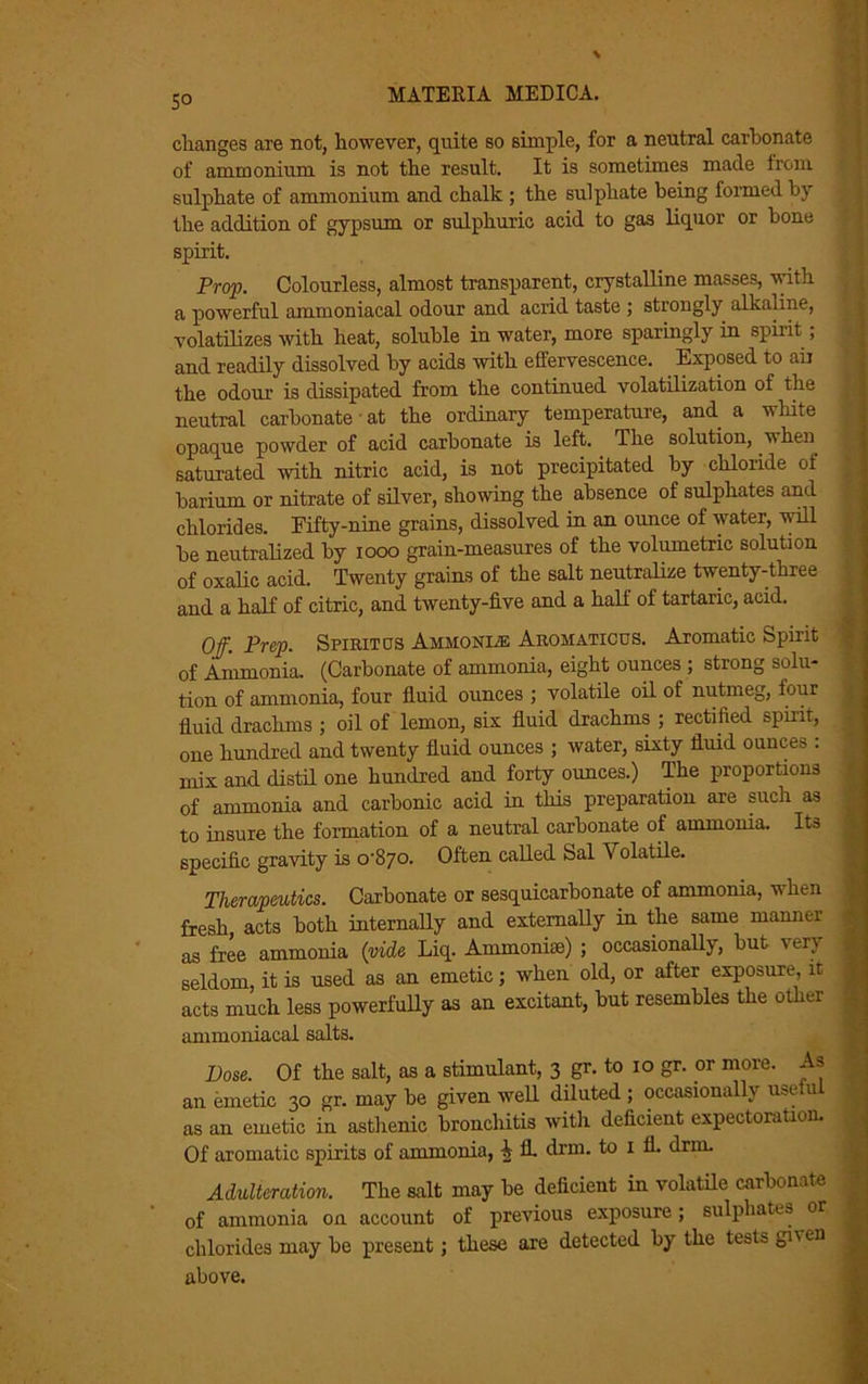 5° changes are not, however, quite so simple, for a neutral carbonate of ammonium is not the result. It is sometimes made from sulphate of ammonium and chalk ; the sulphate being formed by the addition of gypsum or sulphuric acid to gas liquor or bone spirit. Prop. Colourless, almost transparent, crystalline masses, with a powerful ammoniacal odour and acrid taste ; strongly alkaline, volatilizes with heat, soluble in water, more sparingly in spirit; and readily dissolved by acids with effervescence. Exposed to air the odour is dissipated from the continued volatilization of the neutral carbonate at the ordinary temperature, and a white opaque powder of acid carbonate is left. The solution, v hen saturated with nitric acid, is not precipitated by chloride of barium or nitrate of silver, showing the absence of sulphates and chlorides. Fifty-nine grains, dissolved in an ounce of water, will be neutralized by 1000 grain-measures of the volumetric solution of oxalic acid. Twenty grains of the salt neutralize twenty-three and a half of citric, and twenty-five and a half of tartaric, acid. Off. Prep. Spirit as Ahmonle Aromaticus. Aromatic Spirit of Ammonia. (Carbonate of ammonia, eight ounces ; strong solu- tion of ammonia, four fluid ounces ; volatile oil of nutmeg, four fluid drachms ; oil of lemon, six fluid drachms ; rectified spirit, one hundred and twenty fluid ounces ; water, sixty fluid ounces : mix and distil one hundred and forty ounces.) The proportions of ammonia and carbonic acid in this preparation are such as to insure the formation of a neutral carbonate of ammonia. Its specific gravity is o'Sjo. Often called Sal Volatile. Therapeutics. Carbonate or sesquicarbonate of ammonia, when fresh, acts both internally and externally in the same manner as free ammonia (vide Liq. Ammoniac) ; occasionally, but very seldom, it is used as an emetic; when old, or after exposure, it acts much less powerfully as an excitant, but resembles the other anunoniacal salts. Dose. Of the salt, as a stimulant, 3 gr. to 10 gr. or more. As an emetic 30 gr. may be given well diluted ; occasionally useiu as an emetic in asthenic bronchitis with deficient expectoration. Of aromatic spirits of ammonia, fl. drm. to 1 fl. drm. Adulteration. The salt may be deficient in volatile carbonate of ammonia on account of previous exposure; sulphates or chlorides may be present; these are detected by the tests ghen above.