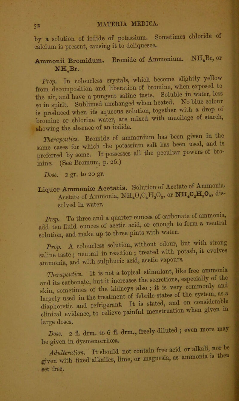 52 by a solution of iodide of potassium. Sometimes chloride of calcium is present, causing it to deliquesce. Ammonii Bromidum. Bromide of Ammonium. NII4Br, or NH4Br. Prop. In colourless crystals, which become slightly yellow from decomposition and liberation of bromine, when exposed to the air, and have a pungent saline taste. Soluble in water, less so in spirit. Sublimed unchanged when heated. No blue colour is produced when its aqueous solution, together with a drop of bromine or chlorine water, are mixed with mucilage of starch, showing the absence of an iodide. Therapeutics. Bromide of ammonium has been given in the same cases for which the potassium salt has been used, and is preferred by some. It possesses all the peculiar powers of bro- mine. (See Bromuni, p. 26.) Dose. 2 gr. to 20 gr. Liquor Ammoniae Acetatis. Solution of Acetate of Ammonia- Acetate of Ammonia, NH40,C4Hs03, or NHiC2H302, un- solved in water. Prep. To three and a quarter ounces of carbonate of ammonia, add ten fluid ounces of acetic acid, or enough to form a neutra solution, and make up to three pints with water. Prop. A colourless solution, without odour, but with strong saline taste ; neutral in reaction ; treated with potash, it evolves ammonia, and with sulphuric acid, acetic vapours. Therapeutics. It is not a topical stimulant, like free ammonia and its carbonate, but it increases the secretions, especially of the skin, sometimes of the kidneys also ; it is very commonly end lamely used in the treatment of febrile states of the system, as a diaphoretic and refrigerant. It is stated, and on oonmd^hU clinical evidence, to relieve painful menstruation when given m large doses. Dose. 2 fl. drm. to 6 fl. drm., freely diluted; even more may be given in dysinenorrhcea. Adulteration. It should not contain free acid or alkali, nor be given with fixed alkalies, lime, or magnesia, as ammonia is tl set free.