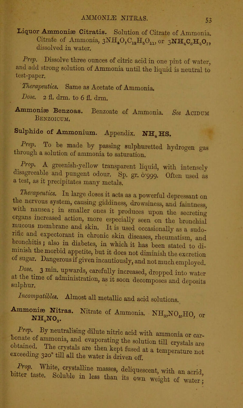 AMMONLZE NJTBAS. Liquor Ammonias Citratis. Solution of Citrate of Ammonia. Citrate of Ammonia, 3NJEf40,C12H50n, or 3NH*C6H607, dissolved in water. Prep. Dissolve three ounces of citric acid in one pint of water, and add strong solution of Ammonia until the liquid is neutral to test-paper. Therapeutics. Same as Acetate of Ammonia. Dose. 2 fh drm. to 6 fl. drm. Ammoniae Benzoas. Benzoate of Ammonia. See Acidum Benzoicum. Sulphide of Ammonium. Appendix. NH^HS, Prep. To be made by passing sulphuretted hydrogen gas through a solution of ammonia to saturation. Prop. A greenish-yellow transparent liquid, with intensely disagreeable and pungent odour. Sp. gr. 6-999. Often used as a test, as it precipitates many metals. Therapeutics. In large doses it acts as a powerful depressant on t e nervous system, causing giddiness, drowsiness, and faintness with nausea; in smaller ones it produces upon the secretin^ organs increased action, more especially seen on the bronchial mucous membrane and skin. It is used occasionally as a sudo- rific and expectorant in chronic skin diseases, rheumatism, and bronchitis j also in diabetes, in which it has been stated to di- mmish the morbid appetite, but it does not diminish the excretion ol sugar. Dangerous if given incautiously, and not much employed. Dose 3 nun. upwards, carefully increased, dropped into water sulphur6 °f administration’ as ifc soon decomposes and deposits Incompatibles. Almost all metallic and acid solutions. Ammoniae Nitras. Nitrate of Ammonia. NH3,N06,H0, or Prep. By neutralising dilute nitric acid with ammonia or car- bonate of ammonia, and evaporating the solution tdl crystals are obtained. The crystals are then kept fused at a temperature not exceeding 320 till all the water is driven off. Prop. White, crystalline masses, deliquescent, with an acrid tatter taste. Soluble in less than its In weight of wTtar :