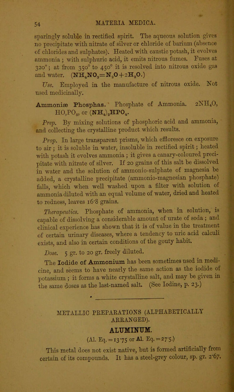 sparingly soluble in rectified spirit. The aqueous solution gives no precipitate with nitrate of silver or chloride of barium (absence of chlorides and sulphates). Heated with caustic potash, it evolves ammonia ; with sulphuric acid, it emits nitrous fumes. Fuses at 320°; at from 350° to 450° it is resolved into nitrous oxide gas and water. (NH4N03=N20 4-2H20.) Use. Employed in the manufacture of nitrous oxide. Not used medicinally. Ammonise Ph.osph.as.' Phosphate of Ammonia. 2NII40, H0,P05, or (NH4)aHP04. Prep. By mixing solutions of phosphoric acid and ammonia, and collecting the crystalline product which results. Prop. In large transparent prisms, which effloresce on exposure to air ; it is soluble in water, insoluble in rectified spirit; heated with potash it evolves ammonia ; it gives a canary-coloured preci- pitate ■with nitrate of silver. If 20 grains of this salt be dissolved in water and the solution of ammonio-sulphate of magnesia be added, a crystalline precipitate (ammonio-magnesian phosphate) falls, which when well washed upon a filter with solution of ammonia diluted with an equal volume of water, dried and heated to redness, leaves i6'8 grams. Therapeutics. Phosphate of ammonia, when in solution, is capable of dissolving a considerable amount of urate of soda ; and clinical experience has shown that it is of value in the treatment of certain urinary diseases, where a tendency to uric acid calculi exists, and also in certain conditions of the gouty habit. Dose. 5 gr. to 20 gr. freely diluted. The Iodide of Ammonium has been sometimes used in medi- cine, and seems to have nearly the same action as the iodide of potassium; it forms a white crystalline salt, and may be given in the same doses as the last-named salt. (See Iodine, p. 23.) METALLIC PREPARATIONS (ALPHABETICALLY ARRANGED). ALUMINUM. (Al. Eq. =1375 or Al. Eq. =27'5.) This metal does not exist native, but is formed artificially from certain of its compounds. It has a steel-grey colour, sp. gr. 2'67.