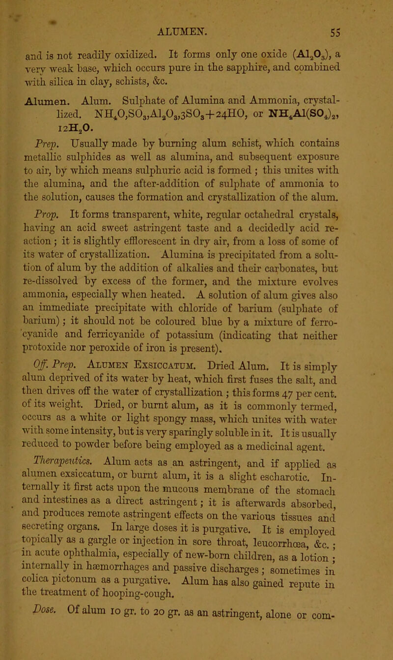 and is not readily oxidized. It forms only one oxide (A1203), a very weak base, which occurs pure in the sapphire, and combined with silica in clay, schists, &c. Alumen. Alum. Sulphate of Alumina and Ammonia, crystal- lized. NH40,S03,A1203,3S03+24HO, or NH4Al(SOJ2, I2H20. Prep. Usually made by burning alum schist, which contains metallic sulphides as well as alumina, and subsequent exposure to air, by which means sulphuric acid is formed ; this unites with the alumina, and the after-addition of sulphate of ammonia to the solution, causes the formation and crystallization of the alum. Prop. It forms transparent, white, regular octahedral crystals, having an acid sweet astringent taste and a decidedly acid re- action ; it is slightly efflorescent in dry air, from a loss of some of its water of crystallization. Alumina is precipitated from a solu- tion of alum by the addition of alkalies and their carbonates, but re-dissolved by excess of the former, and the mixture evolves ammonia, especially when heated. A solution of alum gives also an immediate precipitate with chloride of barium (sulphate of barium); it should not be coloured blue by a mixture of ferro- cyanide and ferricyanide of potassium (indicating that neither protoxide nor peroxide of iron is present). Off. Prep. Alumen Exsiccatum. Dried Alum. It is simply alum deprived of its water by heat, which first fuses the salt, and then drives off the water of crystallization ; this forms 47 per cent, of its weight. Dried, or burnt alum, as it is commonly termed, occurs as a white or light spongy mass, which unites with water with some intensity, but is very sparingly soluble in it. It is usually reduced to powder before being employed as a medicinal agent. Therapeutics. Alum acts as an astringent, and if applied as alumen exsiccatum, or burnt alum, it is a slight escharotic. In- ternally it first acts upon the mucous membrane of the stomaclx and intestines as a direct astringent; it is afterwards absorbed, and produces remote astringent effects on the various tissues and secreting organs. In large doses it is purgative. It is employed topically as a gargle or injection in sore throat, leucorrhoea, &c.; in acute ophthalmia, especially of new-born children, as a lotion internally in haemorrhages and passive discharges ; sometimes in colica pictonum as a purgative. Alum has also gained repute in the treatment of hooping-cough. Dose. Of alum 10 gr. to 20 gr. as an astringent, alone or com-