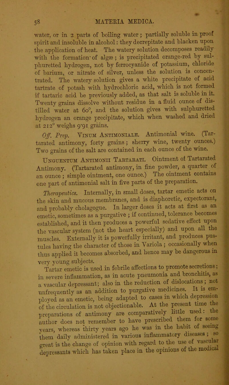 water, or in 2 parts of boiling water; partially soluble in proof spirit and insoluble in alcobol: they decrepitate and blacken upon the application of heat. The watery solution decomposes readily with the formation- of algae ; is precipitated orange-red by sul- phuretted hydrogen, not by ferrocyani.de of potassium, chloride of barium, or nitrate of silver, unless the solution is concen- trated. The watery solution gives a white precipitate of acid tartrate of potash with hydrochloric acid, which is not formed if tartaric acid be previously added, as that salt is soluble in it. Twenty grains dissolve without residue in a fluid ounce of dis- tilled water at 6o°, and the solution gives with sulphuretted hydrogen an orange precipitate, which when washed and dried at 2120 weighs 9^91 grains. Off. Prey. Yinum Antimoniale. Antimonial wine. (Tar- tarated antimony, forty grains ; sherry wine, twenty ounces.) Two grains of the salt are contained in each ounce of the wine. Unguentum Antimonii Tartarati. Ointment of Tartarated Antimony. (Tartarated antimony, in fine powder, a quarter _ of an ounce ; simple ointment, one ounce.) The ointment contains one part of antimonial salt in five parts of the preparation. Therapeutics. Internally, in small doses, tartar emetic acts on the skin and mucous membranes, and is diaphoretic, expectorant, and probably cholagogue. In larger doses it acts at first as an emetic, sometimes as a purgative ; if continued, tolerance becomes established, and it then produces a powerful sedative effect upon the vascular system (not the heart especially) and upon all the muscles. Externally it is powerfully irritant, and produces pus- tules having the character of those in Variola ; occasionally when thus applied it becomes absorbed, and hence may be dangerous in very young subjects. Tartar emetic is used in febrile affections to promote secretions, in severe inflammation, as in acute pneumonia and bronchitis, as a vascular depressant; also in the reduction of dislocations ; not unfreciuently as an addition to purgative medicines It is em- ployed as an emetic, being adapted to cases 111 which depression of the circulation is not objectionable. At the present time the preparations of antimony are comparatively little used: the author does not remember to have prescribed them or sonic years, whereas thirty years ago he was in the habit 0 seem0 1 them daily administered in various inflammatory diseases , so great is the change of opinion with regard to the use of v ascu ar 1 depressants which has taken place in the opinions of the medical