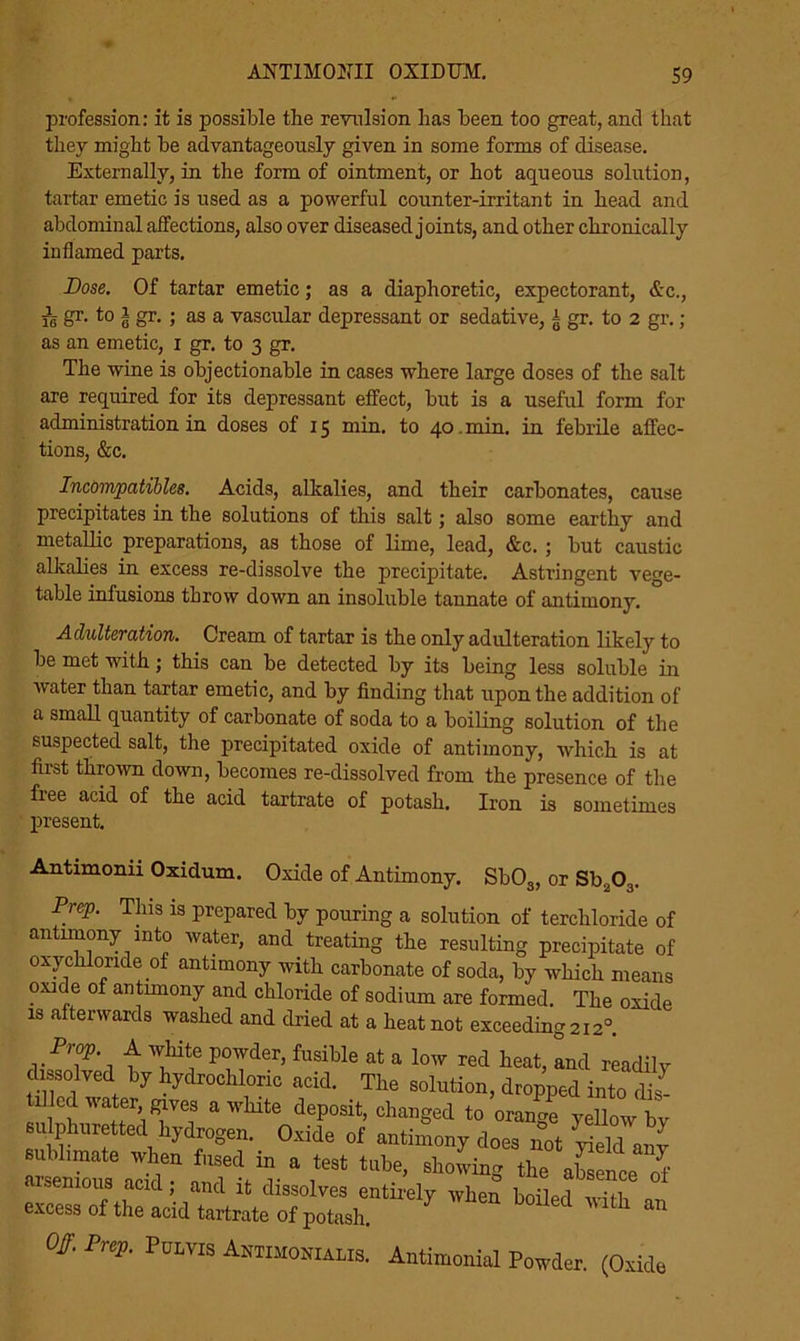 profession: it is possible the revulsion has been too great, and that they might be advantageously given in some forms of disease. Externally, in the form of ointment, or hot aqueous solution, tartar emetic is used as a powerful counter-irritant in head and abdominal affections, also over diseased joints, and other chronically inflamed parts. Dose. Of tartar emetic; as a diaphoretic, expectorant, &c., ^ gr. to 1 gr. ; as a vascular depressant or sedative, ± gr. to 2 gr.; as an emetic, 1 gr. to 3 gr. The wine is objectionable in cases where large doses of the salt are required for its depressant effect, but is a useful form for administration in doses of 15 min. to 40. min. in febrile affec- tions, &c. Incompatibles. Acids, alkalies, and their carbonates, cause precipitates in the solutions of this salt; also some earthy and metallic preparations, as those of lime, lead, &c. ; but caustic alkalies in excess re-dissolve the precipitate. Astringent vege- table infusions throw down an insoluble tannate of antimony. Adulteration. Cream of tartar is the only adulteration likely to be met with; this can be detected by its being less soluble in water than tartar emetic, and by finding that upon the addition of a small quantity of carbonate of soda to a boiling solution of the suspected salt, the precipitated oxide of antimony, which is at first thrown down, becomes re-dissolved from the presence of the free acid of the acid tartrate of potash. Iron is sometimes present. Antimonii Oxidum. Oxide of Antimony. Sb03, or Sba03. Prep. This is prepared by pouring a solution of terchloride of antimony into water, and treating the resulting precipitate of oxychloride of antimony with carbonate of soda, by which means oxide of antnnony and chloride of sodium are formed. The oxide is afterwards washed and dried at a heat not exceeding 212° Prop. A white powder, fusible at a low red heat, and readilv dissolved by hydrochloric acid. The solution, dropped into rlis- tillcd water gives a white deposit, changed to orange yellow by sulphuretted hydrogen. Oxide of antimony does not sublimate when fused in a test tube, showing the absence of arsenious acid; and it dissolves entirely when boiled Si? excess of the acid tartrate of potash. 1 lth an Off. Prep. Pulvis Antimonialis. Antimonial Powder. (Oxide