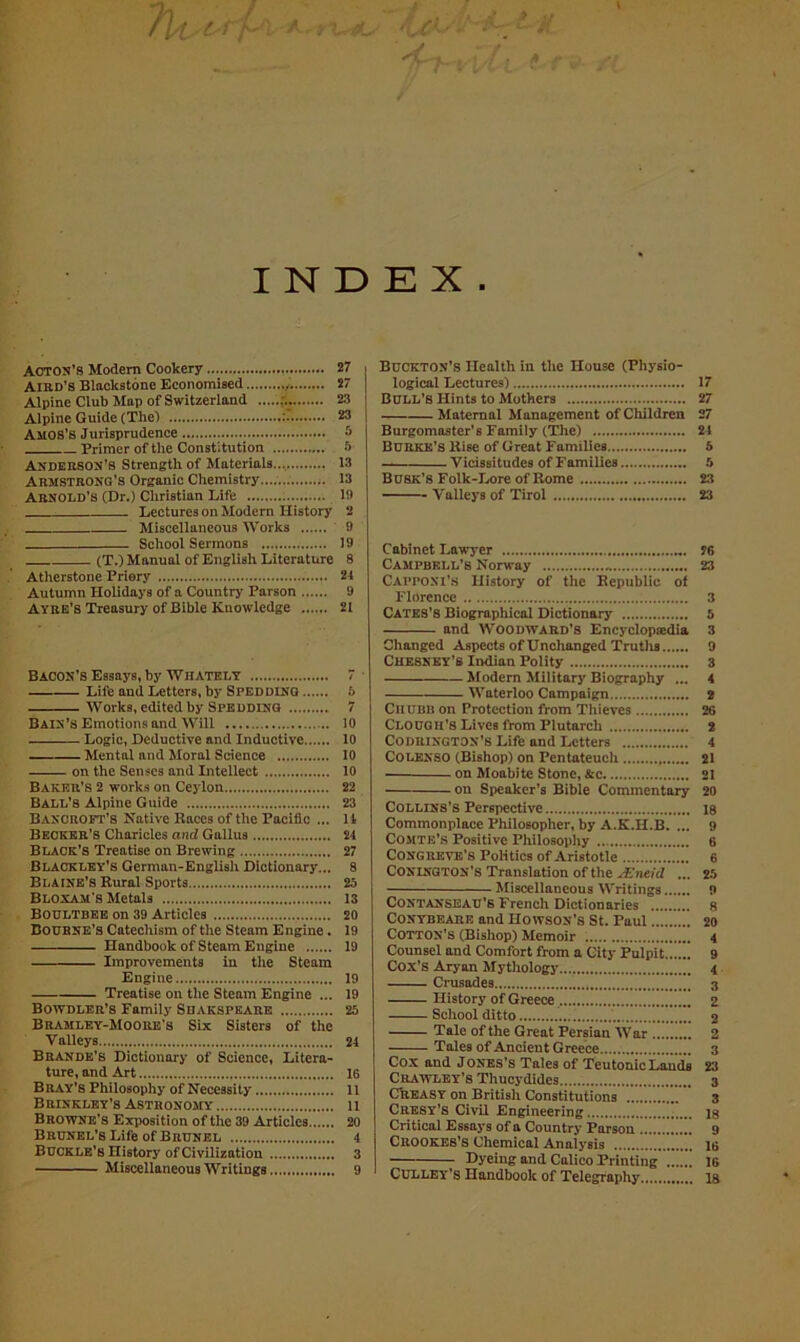 I N Acton’s Modem Cookery 27 Aird’s Blackstone Economised 27 Alpine Club Map of Switzerland 23 Alpine Guide (The! : 23 AMOS’S Jurisprudence 3 Primer of the Constitution 5 Anderson’s Strength of Materials 13 Armstrong’s Organic Chemistry.... 13 Arnold’s (Dr.) Christian Life 19 Lectures on Modern History 2 Miscellaneous Works 9 —. School Sermons 19 (T.) Manual of English Literature 8 Atherstone Priory 24 Autumn Holidays of a Country Parson 9 Ayre’s Treasury of Bible Knowledge 21 Bacon’s Essays, by Wiiately 7 Life and Letters, by Speddinq 5 Works, edited by Sped DING 7 Bain’s Emotions and Will 10 Logic, Deductive and Inductive 10 Mental and Moral Science 10 on the Senses and Intellect 10 Baker’s 2 works on Ceylon 22 Ball’s Alpine Guide 23 Bancroft’s Native Races of the Pacific ... II Becker’s Charicles and Gallus 24 Black’s Treatise on Brewing 27 Blackley’s German-English Dictionary... 8 Blaine’s Rural Sports 25 Bloxam’s Metals 13 Boultbee on 39 Articles 20 Bourne’s Catechism of the Steam Engine. 19 Handbook of Steam Engine 19 Improvements in the Steam Engine 19 Treatise on the Steam Engine ... 19 Bowdler’s Family Suakspeare 25 BRAMley-Moore’s Six Sisters of the Valleys 24 Brande’s Dictionary of Science, Litera- ture, and Art 16 Bray’s Philosophy of Necessity 11 Brinkley’s Astronomy li Browne’s Exposition of the 39 Articles 20 Brunel’s Life of Brunel 4 Buckle’s History of Civilization 3 Miscellaneous Writings 9 sL . E X . Buckton’s Health in the House (Physio- logical Lectures) 17 Bull’s Hints to Mothers 27 Maternal Management of Children 27 Burgomaster’s Family (The) 24 Burke’s Rise of Great Families 5 Vicissitudes of Families 5 Busk’s Folk-Lore of Rome 23 Valleys of Tirol 23 Cabinet Lawyer 76 Campbell’s Norway 23 Cappoxi’s History of the Republic of Florence ; 3 Cates’s Biographical Dictionary 5 and Woodward’s Encyclopedia 3 Changed Aspects of Unchanged Truths 9 Chesney’s Indian Polity 3 Modern Military Biography ... 4 Waterloo Campaign 2 Chubb on Protection from Thieves 26 Clough’s Lives from Plutarch 2 Codrington’s Life and Letters 4 COLENSO (Bishop) on Pentateuch 21 on Moabite Stone, &c 21 on Speaker’s Bible Commentary 20 Collins’s Perspective 18 Commonplace Philosopher, by A.K.H.B. ... 9 Comte’s Positive Philosophy 6 Congreve’s Politics of Aristotle 6 Conington’s Translation of the JEntid ... 25 Miscellaneous Writings 9 Contanseau’s French Dictionaries 8 CONYBEARE and IIowson’s St. Paul 20 Cotton’s (Bishop) Memoir 4 Counsel and Comfort from a City Pulpit 9 Cox’s Aryan Mythology \ Crusades 3 History of Greece 2 School ditto 2 Tale of the Great Persian War 2 Tales of Ancient Greece 3 Cox and Jones’s Tales of Teutonic Lands 23 Crawley’s Thucydides 3 Creasy on British Constitutions 3 Cresy’s Civil Engineering is Critical Essays of a Country Parson 9 Crookes’s Chemical Analysis 16 Dyeing and Calico Printing 16 Culley’s Handbook of Telegraphy 18