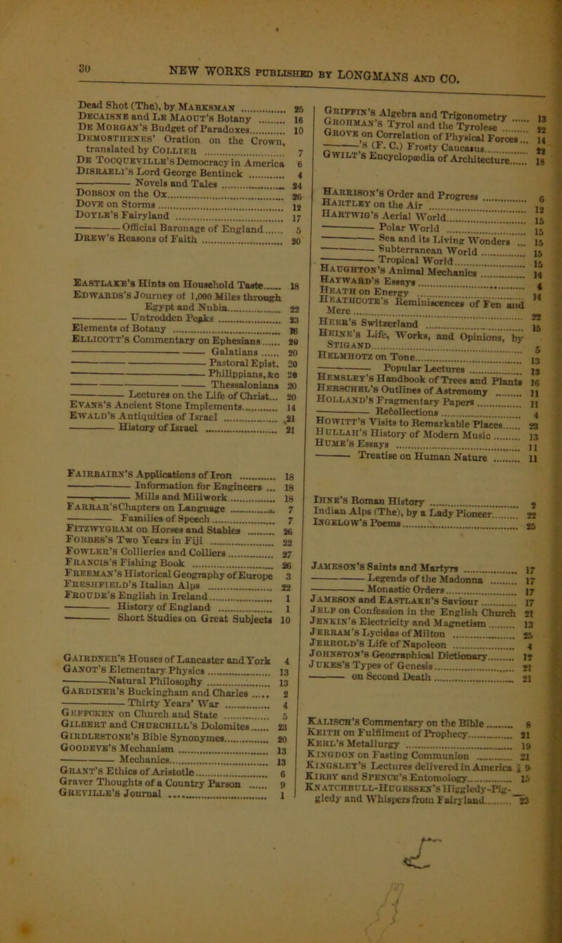 Bead Shot (The), by Marksman 2f> Decaisne and Lb Maout’s Botany .... 16 De Morgan’s Budget of Paradoxes 10 Demosthenes’ Oration on the Crown, translated by Collier 7 De Tocqueville’s Democracy in America 6 Disraeli’s Lord George Bentinck 4 Novels and Tales 21 Dobson on the Ox ...Z.Z 26 Dove on Storms * 12 Doyle’s Fairyland Official Baronage of England 5 Drew’s Reasons of Faith 20 Eastlake’s Hints on Household Taste...... 18 Edwards’s Journey of 1,000 Miles through Egypt and Nubia 22 Untrodden Pepks .. 23 Elements of Botany Ellicott’s Commentary on Ephesians 20 Galatians 20 Pnstoral Epist. 20 1— — Philippians.&c 28 Thessalonians 20 Lectures on the Life of Christ... 20 Evans’s Ancient Stone Implements... 14 Ewald’8 Antiquities of Israel „ 21 History of Israel 21 Fairbairn’s Applications of Iron 18 Information for Engineers ... 18 r Mills and Millwork 18 FARRAR’sChapters on Language 7 Families of Speech 7 Fitzwygram on Horses and Stables 2G Forbes’s Two Years in Fiji 22 Fowler’s Collieries and Colliers 27 Francis’s Fishing Book 26 Freeman’s Historical Geography of Europe 3 Freshpield’s Italian Alps 22 Froude’s English in Ireland 1 - History of England 1 Short Studies on. Great Subjects 10 Gairdner’s Houses of Lancaster and York 4 Ganot’s Elementary Physics 13 Natural Philosophy 13 Gardiner’s Buckingham and Charles 2 Thirty Years’ War 4 Gkffoken on Church and State 5 Gilbert and Churchill’s Dolomites...... 23 Girdlestone’s Bible Synonymes 20 Goodbye’s Mechanism 13 Mechanics 13 Grant’s Ethics of Aristotle 6 Graver Thoughts of a Country Parson 9 Greville’s Journal 1 Gmmvs Algebra and Trigonometry n Groiiman'.s Tyrol and the Tyrone 2 Grove on Correlation of Physical Forces u r~ ,s <F- C-> Fr°sty Caucasus ,, G WILT S Encyclopedia of Architecture...... 18 Harrison's Order and Progress Hartley on the Air Hartwig’s Aerial Worid!.!..'.l.'..'.\''.\’.\'.’.''''.' Polar World Sea and its Living Wonders Subterranean World ■ Tropical World. Haughtox’s Animal Mechanics !. . Hayward’s Essays Heath on Energy H eATHCOTE’s Reminiscences of Fen aiid Mere Heer’s Switzerland Heixe’s Life, Works, and Opinions, by- Stigand n klmhotz on Tone Popular Lectures ™ Hemsley's Handbook of Trees and Plante Hersch el’s Outlines of Astronomy Holland’s Fragmentary Papers Re6ollections Howitt’s Visits to Remarkable Places.....* IIULLAn’s History of Modern Music . Hume’s Essays Treatise on Human Nature . 5 13 13 16 H 11 4 23 13 11 11 Ihne’s Roman History 2 Indian Alps (The), by a Lady Pioneer Ingelow’s Poems ; 2l Jameson’s Saints and Martyrs 17 Legends of the Madonna 17 • Monastic Orders 17 Jameson and Eastlake’s Saviour 17 Jelf on Confession in the English Church 21 Jenkin’s Electricity and Magnetism 13 Jerram’s Lycidas of Milton 25 Jerrold’s Life of Napoleon 4 Johnston’s Geographical Dictionary 12 J UKES’s Types of Genesis 21 on Second Death 21 Kalisch’s Commentary on the Bible ..... 8 Keith on Fulfilment of Prophecy .. 21 Kkrl’s Metallurgy .. 19 Kingdon on Fasting Communion 21 Kingsley’s Lectures delivered in America \ 9 Kirby and Spence’s Entomology 15 KN ATCH B U LL- H UG ESSEN’S 11 igglcdy-PIg- gledy and Whispers from Fairyland 23 s