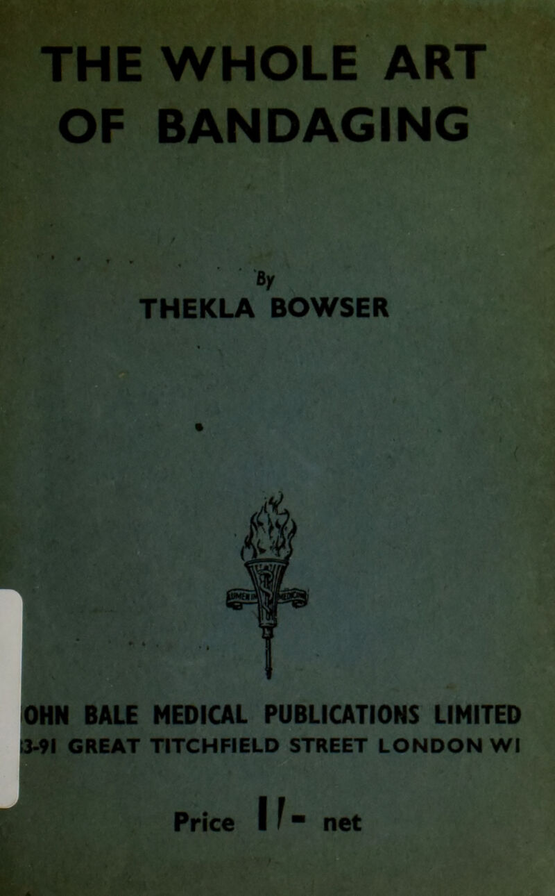 THE WHOLE ART OF BANDAGING / BX THEKLA BOWSER OHN BALE MEDICAL PUBLICATIONS LIMITED !3-9l GREAT TITCHFIELD STREET LONDON Wl Price If net